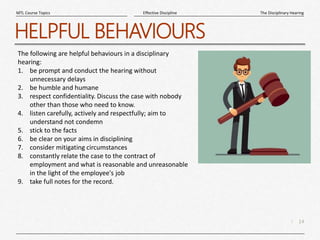 14
|
The Disciplinary Hearing
Effective Discipline
MTL Course Topics
HELPFUL BEHAVIOURS
The following are helpful behaviours in a disciplinary
hearing:
1. be prompt and conduct the hearing without
unnecessary delays
2. be humble and humane
3. respect confidentiality. Discuss the case with nobody
other than those who need to know.
4. listen carefully, actively and respectfully; aim to
understand not condemn
5. stick to the facts
6. be clear on your aims in disciplining
7. consider mitigating circumstances
8. constantly relate the case to the contract of
employment and what is reasonable and unreasonable
in the light of the employee's job
9. take full notes for the record.
 