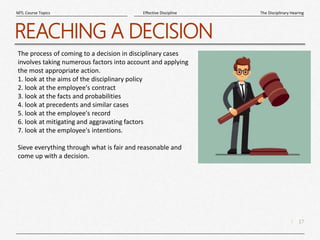 17
|
The Disciplinary Hearing
Effective Discipline
MTL Course Topics
REACHING A DECISION
The process of coming to a decision in disciplinary cases
involves taking numerous factors into account and applying
the most appropriate action.
1. look at the aims of the disciplinary policy
2. look at the employee's contract
3. look at the facts and probabilities
4. look at precedents and similar cases
5. look at the employee's record
6. look at mitigating and aggravating factors
7. look at the employee's intentions.
Sieve everything through what is fair and reasonable and
come up with a decision.
 
