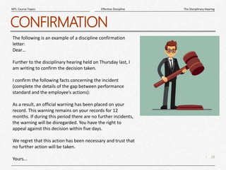 18
|
The Disciplinary Hearing
Effective Discipline
MTL Course Topics
CONFIRMATION
The following is an example of a discipline confirmation
letter:
Dear…
Further to the disciplinary hearing held on Thursday last, I
am writing to confirm the decision taken.
I confirm the following facts concerning the incident
(complete the details of the gap between performance
standard and the employee’s actions):
As a result, an official warning has been placed on your
record. This warning remains on your records for 12
months. If during this period there are no further incidents,
the warning will be disregarded. You have the right to
appeal against this decision within five days.
We regret that this action has been necessary and trust that
no further action will be taken.
Yours...
 