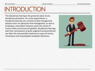 4
|
The Disciplinary Hearing
Effective Discipline
MTL Course Topics
INTRODUCTION
The disciplinary hearing is the grand set-piece of any
disciplinary procedure. For many organisations, a
disciplinary hearing runs contrary to best management
practice and is an admission that management, as well as
employees, have failed. However, given the nature of
human frailty and human temptation, disciplinary hearings,
with their connotations of guilt, judgment and punishment,
are often the only possible responses to cases of serious
misconduct and unacceptable workplace behaviour.
 