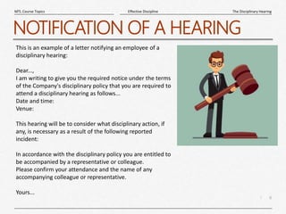 6
|
The Disciplinary Hearing
Effective Discipline
MTL Course Topics
NOTIFICATION OF A HEARING
This is an example of a letter notifying an employee of a
disciplinary hearing:
Dear...,
I am writing to give you the required notice under the terms
of the Company's disciplinary policy that you are required to
attend a disciplinary hearing as follows...
Date and time:
Venue:
This hearing will be to consider what disciplinary action, if
any, is necessary as a result of the following reported
incident:
In accordance with the disciplinary policy you are entitled to
be accompanied by a representative or colleague.
Please confirm your attendance and the name of any
accompanying colleague or representative.
Yours...
 