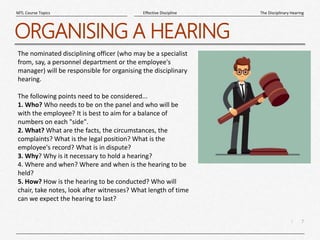 7
|
The Disciplinary Hearing
Effective Discipline
MTL Course Topics
ORGANISING A HEARING
The nominated disciplining officer (who may be a specialist
from, say, a personnel department or the employee's
manager) will be responsible for organising the disciplinary
hearing.
The following points need to be considered...
1. Who? Who needs to be on the panel and who will be
with the employee? It is best to aim for a balance of
numbers on each "side".
2. What? What are the facts, the circumstances, the
complaints? What is the legal position? What is the
employee's record? What is in dispute?
3. Why? Why is it necessary to hold a hearing?
4. Where and when? Where and when is the hearing to be
held?
5. How? How is the hearing to be conducted? Who will
chair, take notes, look after witnesses? What length of time
can we expect the hearing to last?
 