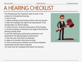 9
|
The Disciplinary Hearing
Effective Discipline
MTL Course Topics
A HEARING CHECKLIST
The following are the important steps to cover in the
conduct of a disciplinary hearing...
1. start on time
2. collect employee and introduce others who are present
3. offer the employee the right to be represented, if not
already taken up. Record replies.
4. outline the aim, structure and purpose of the hearing
5. ask the employee to indicate at any stage if they feel the
hearing is being unfair
6. start the hearing by outlining the standard or rule
breached or the disputed gap in performance
7. hear the case if any facts are disputed
8. adjourn to consider what action to take
9. return and announce whether you find the employee
responsible and the action proposed
10. check how the employee feels about the decision.
 