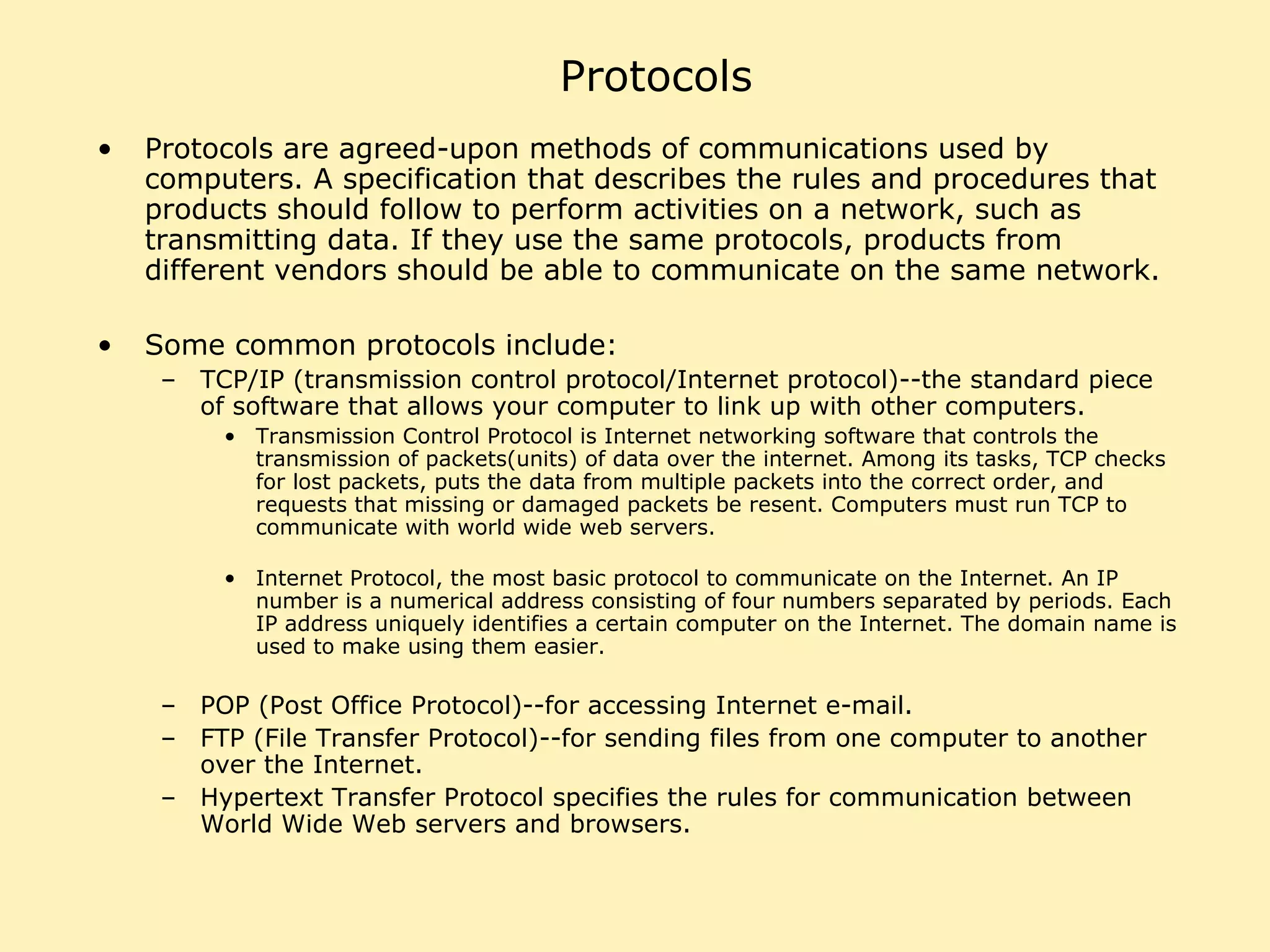 Protocols Protocols are agreed-upon methods of communications used by computers. A specification that describes the rules and procedures that products should follow to perform activities on a network, such as transmitting data. If they use the same protocols, products from different vendors should be able to communicate on the same network.  Some common protocols include:  TCP/IP (transmission control protocol/Internet protocol)--the standard piece of software that allows your computer to link up with other computers.  Transmission Control Protocol is Internet networking software that controls the transmission of packets(units) of data over the internet. Among its tasks, TCP checks for lost packets, puts the data from multiple packets into the correct order, and requests that missing or damaged packets be resent. Computers must run TCP to communicate with world wide web servers.  Internet Protocol, the most basic protocol to communicate on the Internet. An IP number is a numerical address consisting of four numbers separated by periods. Each IP address uniquely identifies a certain computer on the Internet. The domain name is used to make using them easier. POP (Post Office Protocol)--for accessing Internet e-mail.  FTP (File Transfer Protocol)--for sending files from one computer to another over the Internet. Hypertext Transfer Protocol specifies the rules for communication between World Wide Web servers and browsers. 