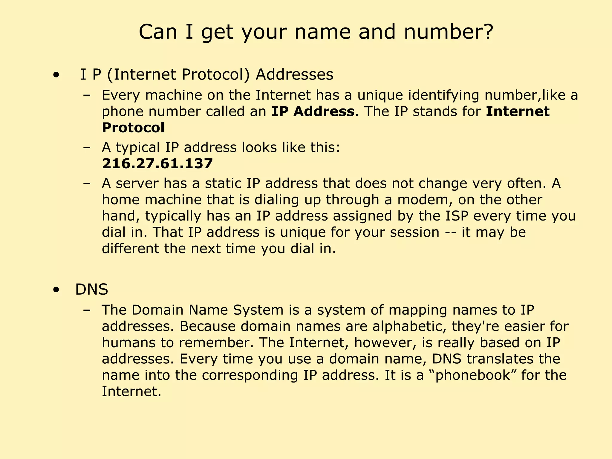 Can I get your name and number? I P (Internet Protocol) Addresses Every machine on the Internet has a unique identifying number,like a phone number called an  IP Address . The IP stands for  Internet Protocol A typical IP address looks like this:  216.27.61.137 A server has a static IP address that does not change very often. A home machine that is dialing up through a modem, on the other hand, typically has an IP address assigned by the ISP every time you dial in. That IP address is unique for your session -- it may be different the next time you dial in. DNS The Domain Name System is a system of mapping names to IP addresses. Because domain names are alphabetic, they're easier for humans to remember. The Internet, however, is really based on IP addresses. Every time you use a domain name, DNS translates the name into the corresponding IP address. It is a “phonebook” for the Internet. 