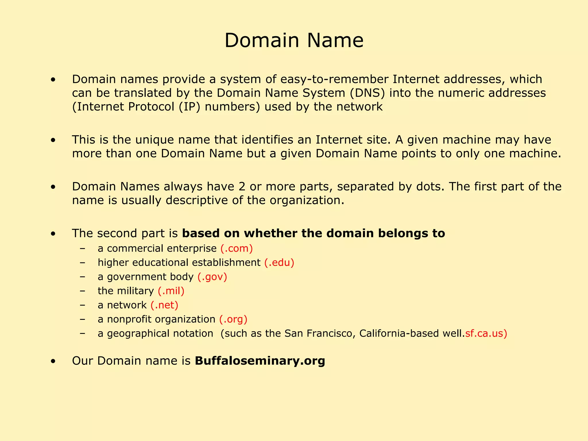 Domain Name Domain names provide a system of easy-to-remember Internet addresses, which can be translated by the Domain Name System (DNS) into the numeric addresses (Internet Protocol (IP) numbers) used by the network This is the unique name that identifies an Internet site. A given machine may have more than one Domain Name but a given Domain Name points to only one machine.  Domain Names always have 2 or more parts, separated by dots. The first part of the name is usually descriptive of the organization.  The second part is  based on whether the domain belongs to   a commercial enterprise  (.com) higher educational establishment  (.edu) a government body  (.gov) the military  (.mil) a network  (.net) a nonprofit organization  (.org) a geographical notation  (such as the San Francisco, California-based well. sf.ca.us)  Our Domain name is  Buffaloseminary.org 