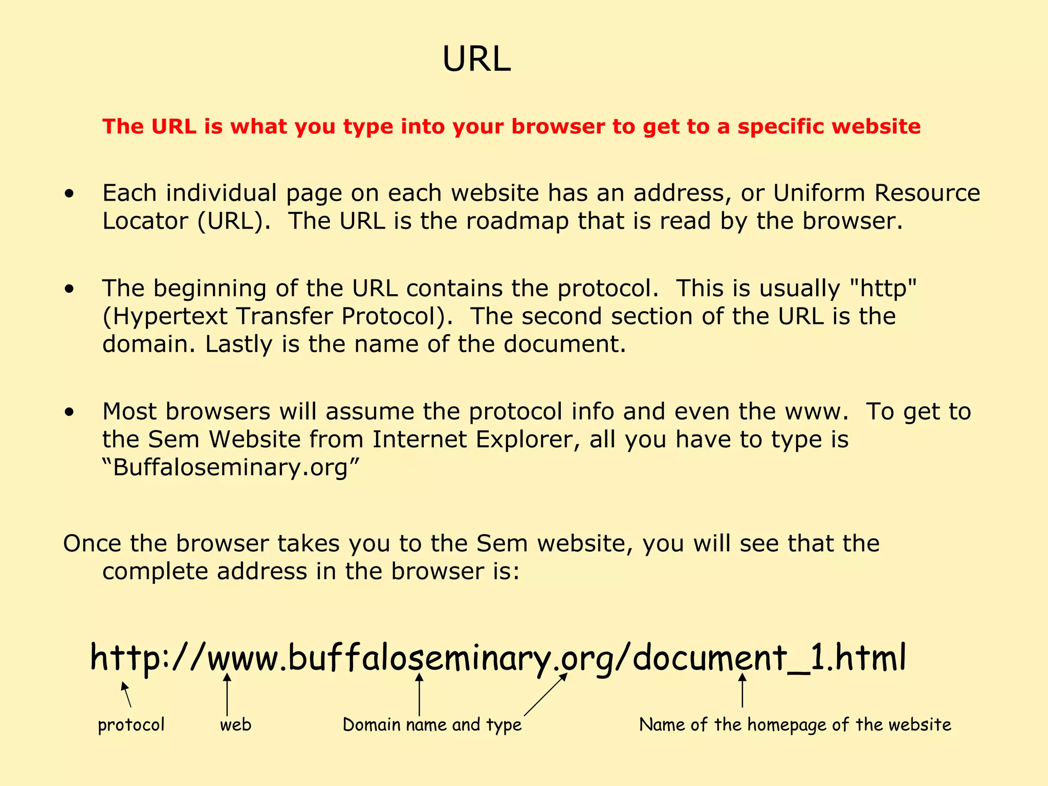 URL The URL is what you type into your browser to get to a specific website   Each individual page on each website has an address, or Uniform Resource Locator (URL).  The URL is the roadmap that is read by the browser.  The beginning of the URL contains the protocol.  This is usually "http" (Hypertext Transfer Protocol).  The second section of the URL is the domain. Lastly is the name of the document.  Most browsers will assume the protocol info and even the www.  To get to the Sem Website from Internet Explorer, all you have to type is “Buffaloseminary.org” Once the browser takes you to the Sem website, you will see that the complete address in the browser is: http://www.buffaloseminary.org/document_1.html protocol web Domain name and type Name of the homepage of the website 