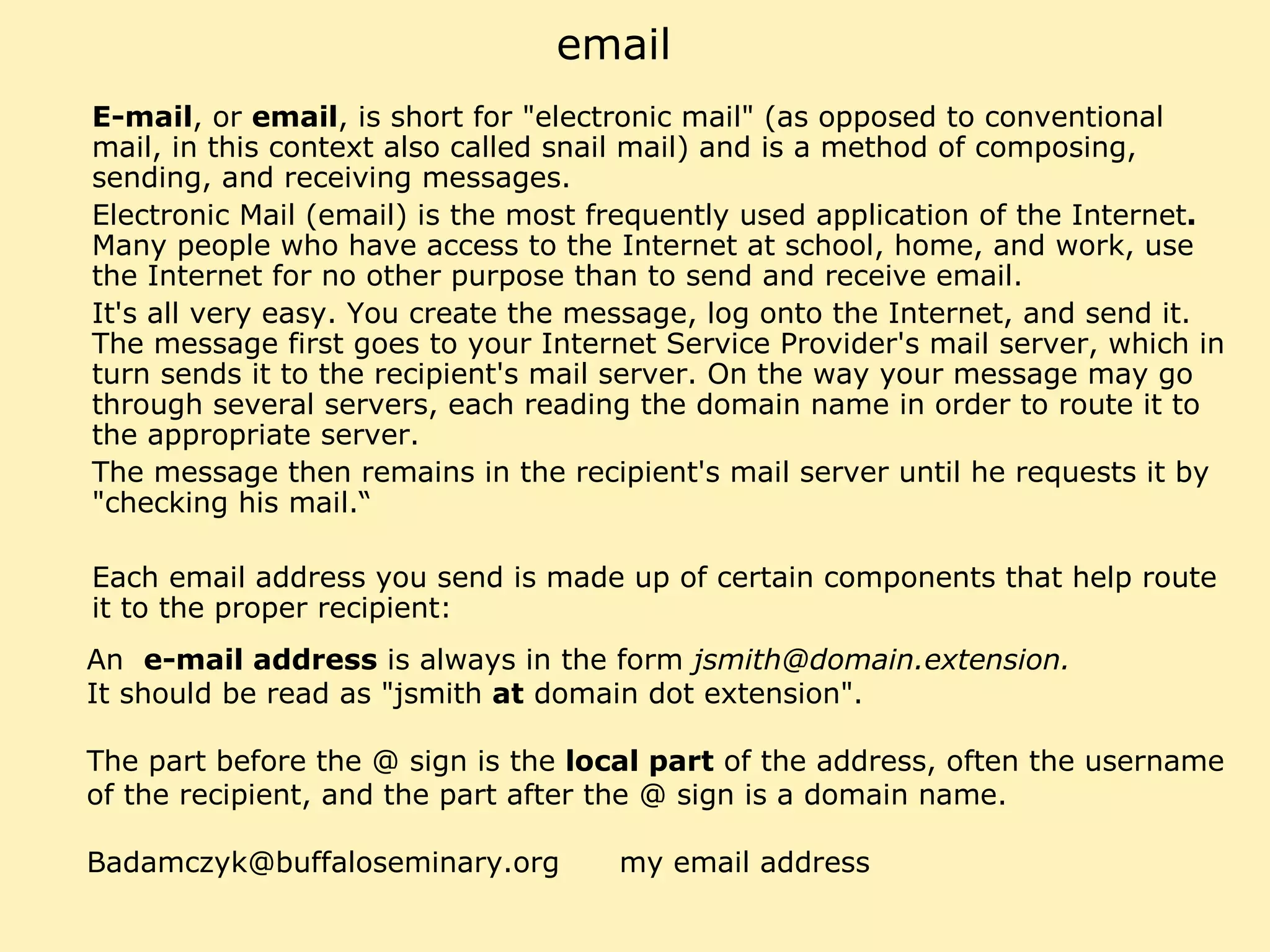 email E-mail , or  email , is short for "electronic mail" (as opposed to conventional mail, in this context also called snail mail) and is a method of composing, sending, and receiving messages. Electronic Mail (email) is the most frequently used application of the Internet .  Many people who have access to the Internet at school, home, and work, use the Internet for no other purpose than to send and receive email. It's all very easy. You create the message, log onto the Internet, and send it. The message first goes to your Internet Service Provider's mail server, which in turn sends it to the recipient's mail server. On the way your message may go through several servers, each reading the domain name in order to route it to the appropriate server. The message then remains in the recipient's mail server until he requests it by "checking his mail.“ Each email address you send is made up of certain components that help route it to the proper recipient: An  e-mail address  is always in the form  jsmith@domain.extension.  It should be read as "jsmith  at  domain dot extension".  The part before the @ sign is the  local part  of the address, often the username of the recipient, and the part after the @ sign is a domain name. Badamczyk@buffaloseminary.org  my email address 