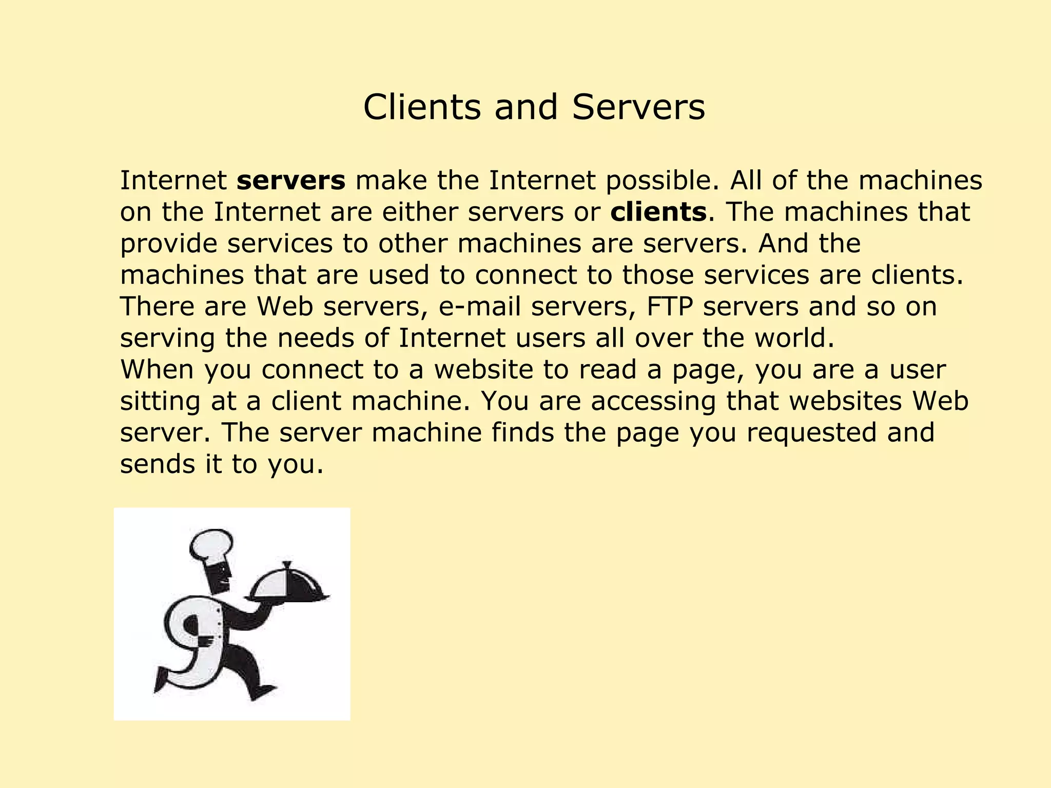 Clients and Servers Internet  servers  make the Internet possible. All of the machines on the Internet are either servers or  clients . The machines that provide services to other machines are servers. And the machines that are used to connect to those services are clients. There are Web servers, e-mail servers, FTP servers and so on serving the needs of Internet users all over the world.  When you connect to a website to read a page, you are a user sitting at a client machine. You are accessing that websites Web server. The server machine finds the page you requested and sends it to you. 