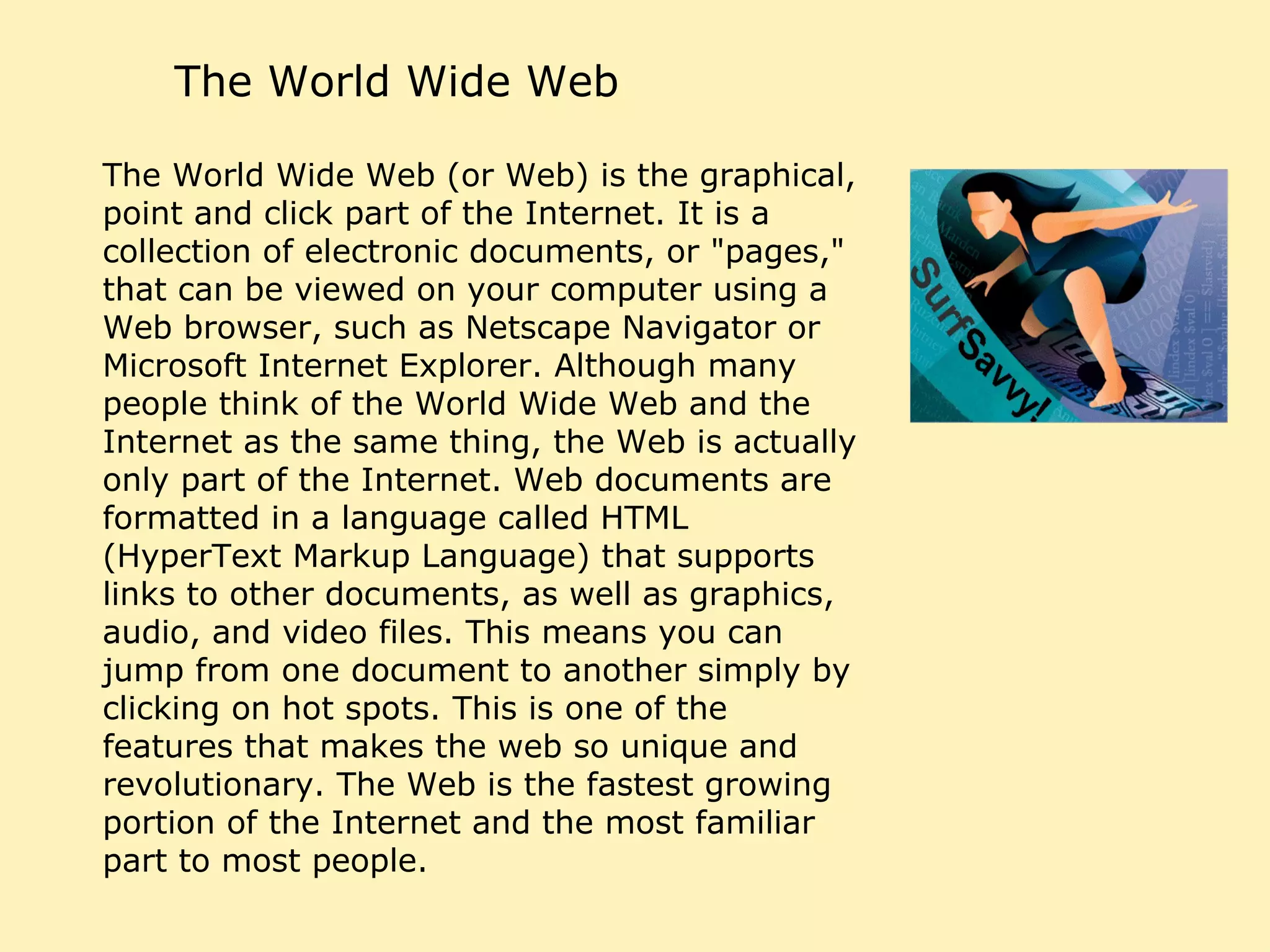 The World Wide Web The World Wide Web (or Web) is the graphical, point and click part of the Internet. It is a collection of electronic documents, or "pages," that can be viewed on your computer using a Web browser, such as Netscape Navigator or Microsoft Internet Explorer. Although many people think of the World Wide Web and the Internet as the same thing, the Web is actually only part of the Internet. Web documents are formatted in a language called HTML (HyperText Markup Language) that supports links to other documents, as well as graphics, audio, and video files. This means you can jump from one document to another simply by clicking on hot spots. This is one of the features that makes the web so unique and revolutionary. The Web is the fastest growing portion of the Internet and the most familiar part to most people.  