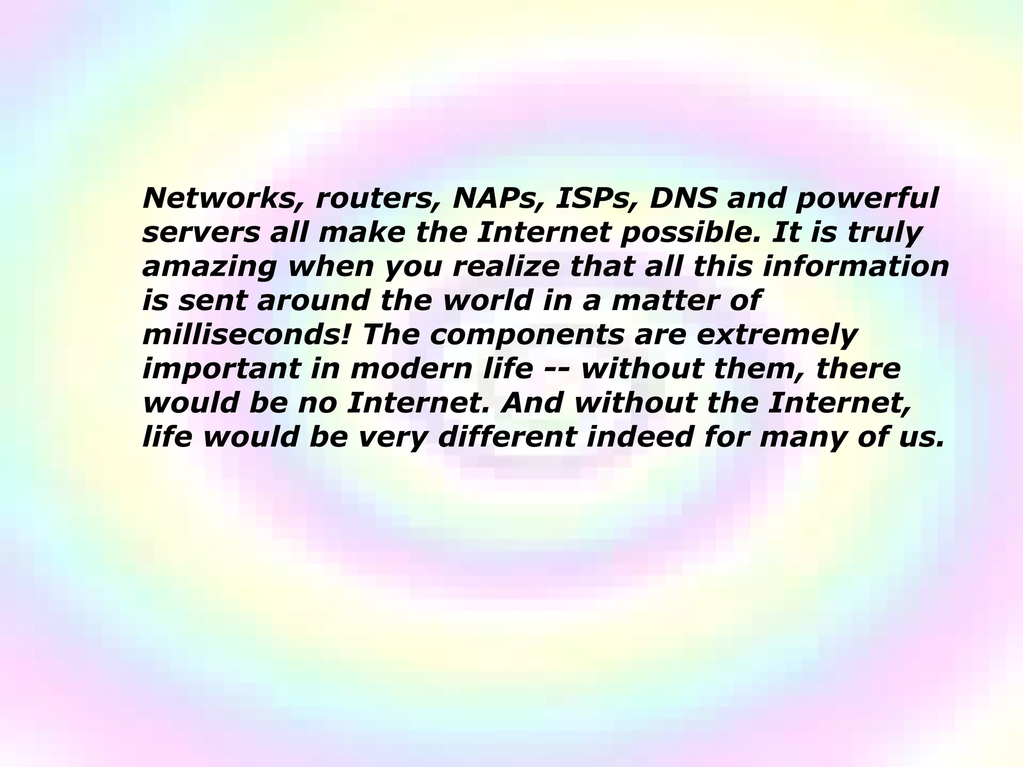 Networks, routers, NAPs, ISPs, DNS and powerful servers all make the Internet possible. It is truly amazing when you realize that all this information is sent around the world in a matter of milliseconds! The components are extremely important in modern life -- without them, there would be no Internet. And without the Internet, life would be very different indeed for many of us.  