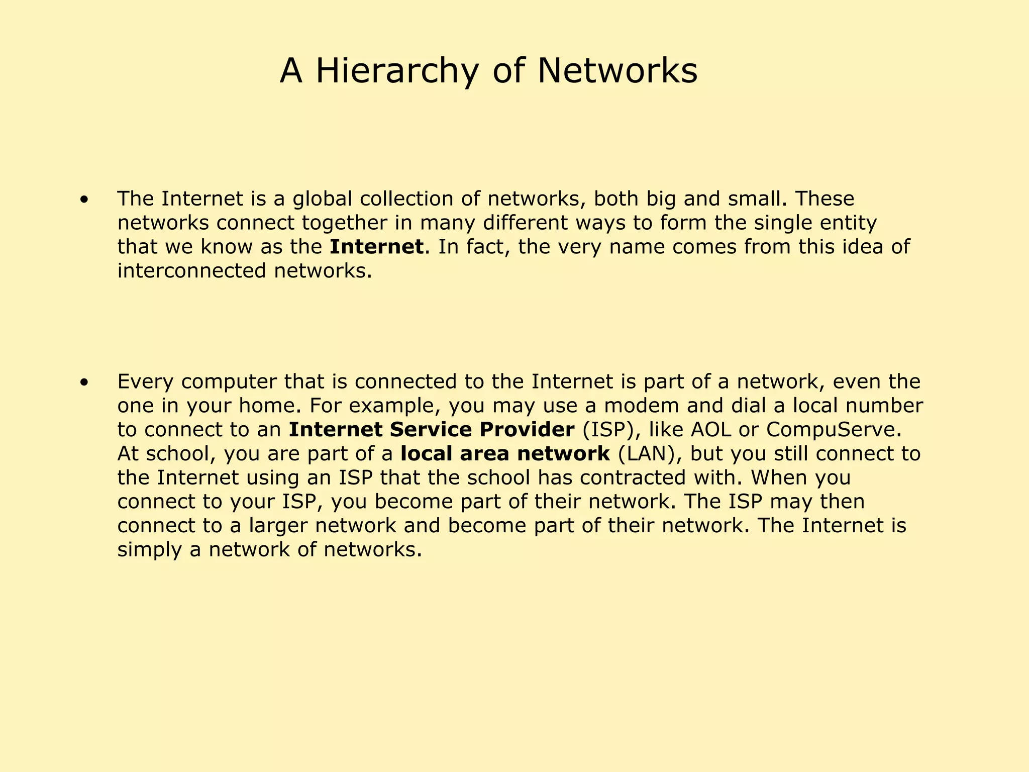 A Hierarchy of Networks The Internet is a global collection of networks, both big and small. These networks connect together in many different ways to form the single entity that we know as the  Internet . In fact, the very name comes from this idea of interconnected networks.  Every computer that is connected to the Internet is part of a network, even the one in your home. For example, you may use a modem and dial a local number to connect to an  Internet Service Provider  (ISP), like AOL or CompuServe. At school, you are part of a  local area network  (LAN), but you still connect to the Internet using an ISP that the school has contracted with. When you connect to your ISP, you become part of their network. The ISP may then connect to a larger network and become part of their network. The Internet is simply a network of networks.  