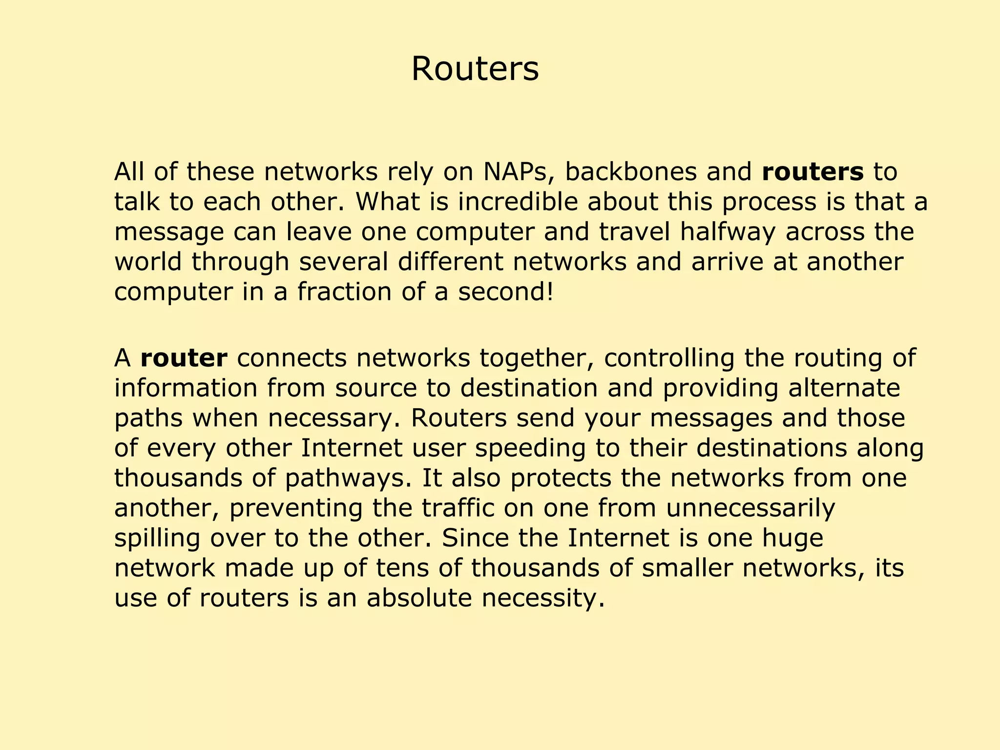 Routers All of these networks rely on NAPs, backbones and  routers  to talk to each other. What is incredible about this process is that a message can leave one computer and travel halfway across the world through several different networks and arrive at another computer in a fraction of a second!  A  router  connects networks together, controlling the routing of information from source to destination and providing alternate paths when necessary. Routers send your messages and those of every other Internet user speeding to their destinations along thousands of pathways. It also protects the networks from one another, preventing the traffic on one from unnecessarily spilling over to the other. Since the Internet is one huge network made up of tens of thousands of smaller networks, its use of routers is an absolute necessity. 