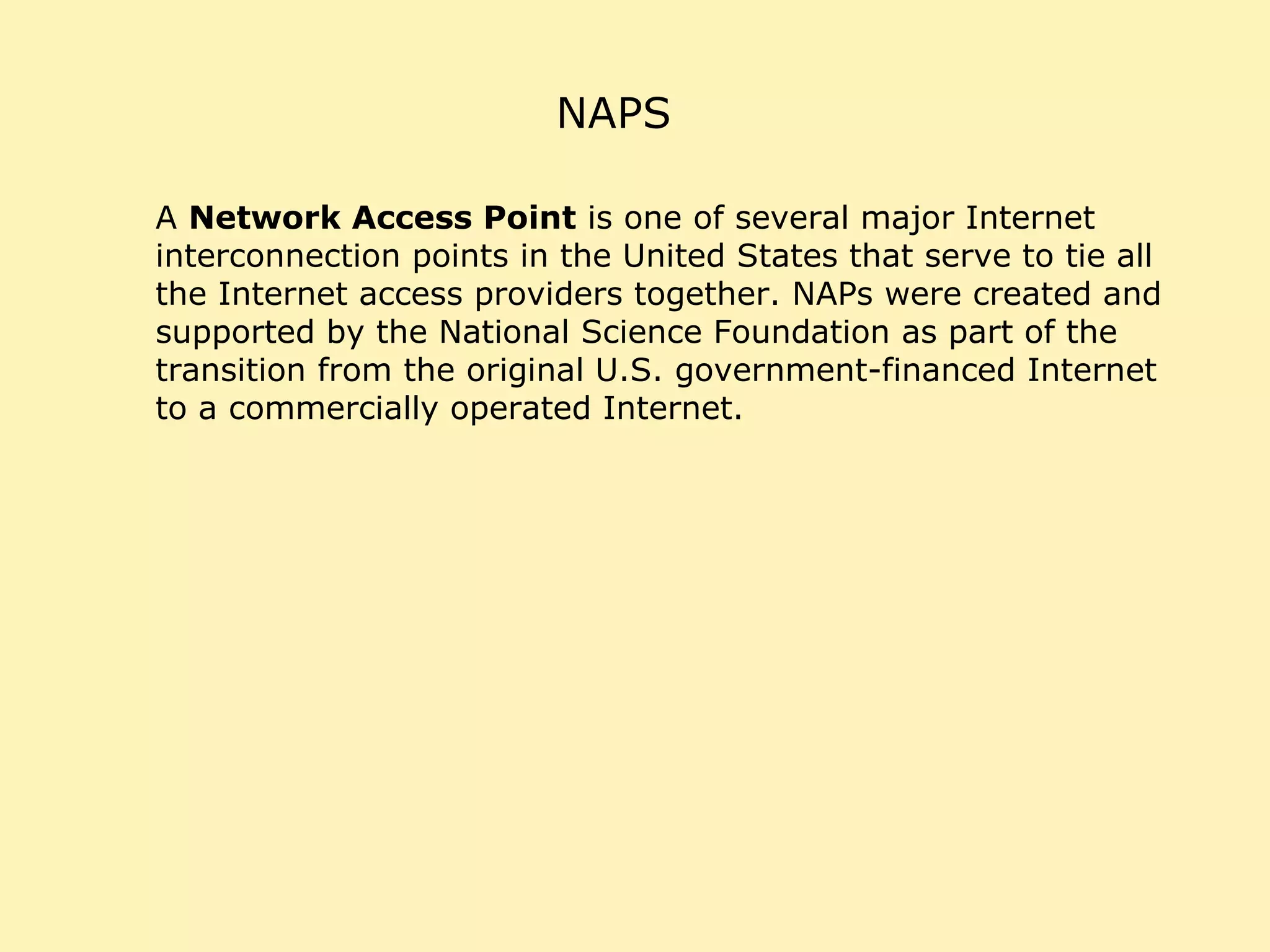NAPS A  Network Access Point  is one of several major Internet interconnection points in the United States that serve to tie all the Internet access providers together. NAPs were created and supported by the National Science Foundation as part of the transition from the original U.S. government-financed Internet to a commercially operated Internet. 