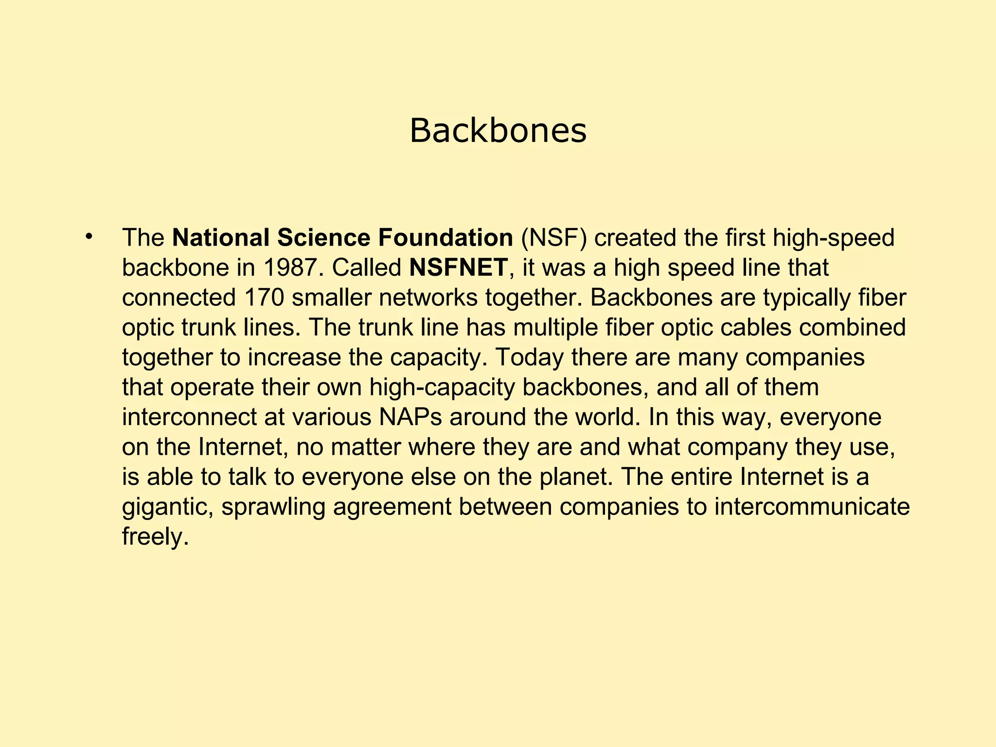 Backbones The  National Science Foundation  (NSF) created the first high-speed backbone in 1987. Called  NSFNET , it was a high speed line that connected 170 smaller networks together. Backbones are typically fiber optic trunk lines. The trunk line has multiple fiber optic cables combined together to increase the capacity. Today there are many companies that operate their own high-capacity backbones, and all of them interconnect at various NAPs around the world. In this way, everyone on the Internet, no matter where they are and what company they use, is able to talk to everyone else on the planet. The entire Internet is a gigantic, sprawling agreement between companies to intercommunicate freely.  