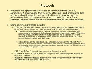 Protocols Protocols are agreed-upon methods of communications used by computers. A specification that describes the rules and procedures that products should follow to perform activities on a network, such as transmitting data. If they use the same protocols, products from different vendors should be able to communicate on the same network.  Some common protocols include:  TCP/IP (transmission control protocol/Internet protocol)--the standard piece of software that allows your computer to link up with other computers.  Transmission Control Protocol is Internet networking software that controls the transmission of packets(units) of data over the internet. Among its tasks, TCP checks for lost packets, puts the data from multiple packets into the correct order, and requests that missing or damaged packets be resent. Computers must run TCP to communicate with world wide web servers.  Internet Protocol, the most basic protocol to communicate on the Internet. An IP number is a numerical address consisting of four numbers separated by periods. Each IP address uniquely identifies a certain computer on the Internet. The domain name is used to make using them easier. POP (Post Office Protocol)--for accessing Internet e-mail.  FTP (File Transfer Protocol)--for sending files from one computer to another over the Internet. Hypertext Transfer Protocol specifies the rules for communication between World Wide Web servers and browsers. 