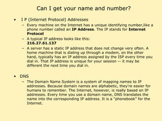 Can I get your name and number? I P (Internet Protocol) Addresses Every machine on the Internet has a unique identifying number,like a phone number called an  IP Address . The IP stands for  Internet Protocol A typical IP address looks like this:  216.27.61.137 A server has a static IP address that does not change very often. A home machine that is dialing up through a modem, on the other hand, typically has an IP address assigned by the ISP every time you dial in. That IP address is unique for your session -- it may be different the next time you dial in. DNS The Domain Name System is a system of mapping names to IP addresses. Because domain names are alphabetic, they're easier for humans to remember. The Internet, however, is really based on IP addresses. Every time you use a domain name, DNS translates the name into the corresponding IP address. It is a “phonebook” for the Internet. 