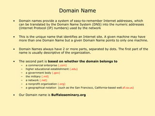 Domain Name Domain names provide a system of easy-to-remember Internet addresses, which can be translated by the Domain Name System (DNS) into the numeric addresses (Internet Protocol (IP) numbers) used by the network This is the unique name that identifies an Internet site. A given machine may have more than one Domain Name but a given Domain Name points to only one machine.  Domain Names always have 2 or more parts, separated by dots. The first part of the name is usually descriptive of the organization.  The second part is  based on whether the domain belongs to   a commercial enterprise  (.com) higher educational establishment  (.edu) a government body  (.gov) the military  (.mil) a network  (.net) a nonprofit organization  (.org) a geographical notation  (such as the San Francisco, California-based well. sf.ca.us)  Our Domain name is  Buffaloseminary.org 