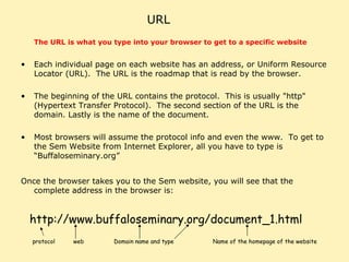 URL The URL is what you type into your browser to get to a specific website   Each individual page on each website has an address, or Uniform Resource Locator (URL).  The URL is the roadmap that is read by the browser.  The beginning of the URL contains the protocol.  This is usually "http" (Hypertext Transfer Protocol).  The second section of the URL is the domain. Lastly is the name of the document.  Most browsers will assume the protocol info and even the www.  To get to the Sem Website from Internet Explorer, all you have to type is “Buffaloseminary.org” Once the browser takes you to the Sem website, you will see that the complete address in the browser is: http://www.buffaloseminary.org/document_1.html protocol web Domain name and type Name of the homepage of the website 