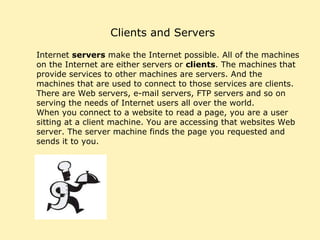 Clients and Servers Internet  servers  make the Internet possible. All of the machines on the Internet are either servers or  clients . The machines that provide services to other machines are servers. And the machines that are used to connect to those services are clients. There are Web servers, e-mail servers, FTP servers and so on serving the needs of Internet users all over the world.  When you connect to a website to read a page, you are a user sitting at a client machine. You are accessing that websites Web server. The server machine finds the page you requested and sends it to you. 