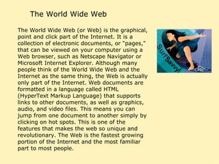 The World Wide Web The World Wide Web (or Web) is the graphical, point and click part of the Internet. It is a collection of electronic documents, or "pages," that can be viewed on your computer using a Web browser, such as Netscape Navigator or Microsoft Internet Explorer. Although many people think of the World Wide Web and the Internet as the same thing, the Web is actually only part of the Internet. Web documents are formatted in a language called HTML (HyperText Markup Language) that supports links to other documents, as well as graphics, audio, and video files. This means you can jump from one document to another simply by clicking on hot spots. This is one of the features that makes the web so unique and revolutionary. The Web is the fastest growing portion of the Internet and the most familiar part to most people.  