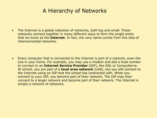 A Hierarchy of Networks The Internet is a global collection of networks, both big and small. These networks connect together in many different ways to form the single entity that we know as the  Internet . In fact, the very name comes from this idea of interconnected networks.  Every computer that is connected to the Internet is part of a network, even the one in your home. For example, you may use a modem and dial a local number to connect to an  Internet Service Provider  (ISP), like AOL or CompuServe. At school, you are part of a  local area network  (LAN), but you still connect to the Internet using an ISP that the school has contracted with. When you connect to your ISP, you become part of their network. The ISP may then connect to a larger network and become part of their network. The Internet is simply a network of networks.  