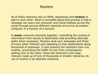 Routers All of these networks rely on NAPs, backbones and  routers  to talk to each other. What is incredible about this process is that a message can leave one computer and travel halfway across the world through several different networks and arrive at another computer in a fraction of a second!  A  router  connects networks together, controlling the routing of information from source to destination and providing alternate paths when necessary. Routers send your messages and those of every other Internet user speeding to their destinations along thousands of pathways. It also protects the networks from one another, preventing the traffic on one from unnecessarily spilling over to the other. Since the Internet is one huge network made up of tens of thousands of smaller networks, its use of routers is an absolute necessity. 