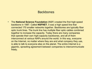 Backbones The  National Science Foundation  (NSF) created the first high-speed backbone in 1987. Called  NSFNET , it was a high speed line that connected 170 smaller networks together. Backbones are typically fiber optic trunk lines. The trunk line has multiple fiber optic cables combined together to increase the capacity. Today there are many companies that operate their own high-capacity backbones, and all of them interconnect at various NAPs around the world. In this way, everyone on the Internet, no matter where they are and what company they use, is able to talk to everyone else on the planet. The entire Internet is a gigantic, sprawling agreement between companies to intercommunicate freely.  