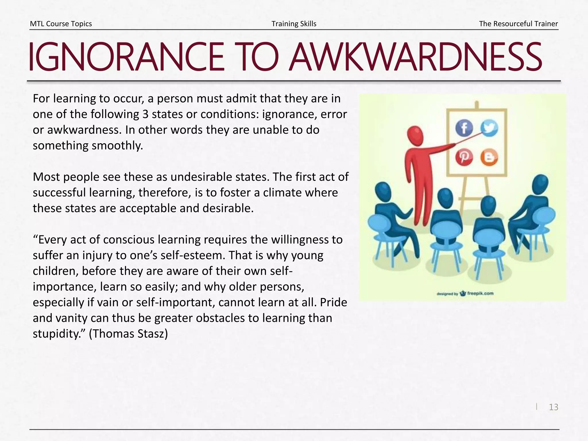 13
|
The Resourceful Trainer
Training Skills
MTL Course Topics
IGNORANCE TO AWKWARDNESS
For learning to occur, a person must admit that they are in
one of the following 3 states or conditions: ignorance, error
or awkwardness. In other words they are unable to do
something smoothly.
Most people see these as undesirable states. The first act of
successful learning, therefore, is to foster a climate where
these states are acceptable and desirable.
“Every act of conscious learning requires the willingness to
suffer an injury to one’s self-esteem. That is why young
children, before they are aware of their own self-
importance, learn so easily; and why older persons,
especially if vain or self-important, cannot learn at all. Pride
and vanity can thus be greater obstacles to learning than
stupidity.” (Thomas Stasz)
 