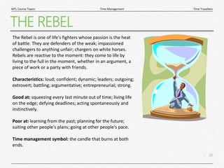 20
|
Time Travellers
Time Management
MTL Course Topics
THE REBEL
The Rebel is one of life's fighters whose passion is the heat
of battle. They are defenders of the weak; impassioned
challengers to anything unfair; chargers on white horses.
Rebels are reactive to the moment: they come to life by
living to the full in the moment, whether in an argument, a
piece of work or a party with friends.
Characteristics: loud; confident; dynamic; leaders; outgoing;
extrovert; battling; argumentative; entrepreneurial; strong.
Good at: squeezing every last minute out of time; living life
on the edge; defying deadlines; acting spontaneously and
instinctively.
Poor at: learning from the past; planning for the future;
suiting other people's plans; going at other people's pace.
Time management symbol: the candle that burns at both
ends.
 