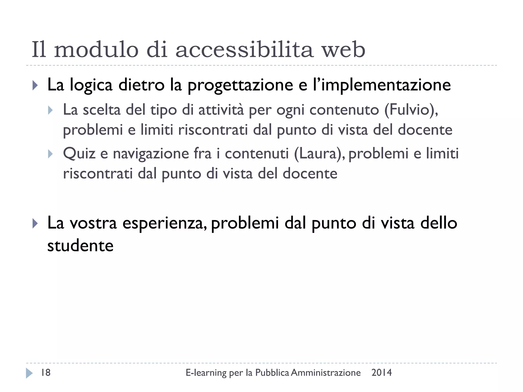 Il modulo di accessibilita web 
2014 
E-learning per la Pubblica Amministrazione 
18 
La logica dietro la progettazione e l’implementazione 
La scelta del tipo di attività per ogni contenuto (Fulvio), problemi e limiti riscontrati dal punto di vista del docente 
Quiz e navigazione fra i contenuti (Laura), problemi e limiti riscontrati dal punto di vista del docente 
La vostra esperienza, problemi dal punto di vista dello studente  