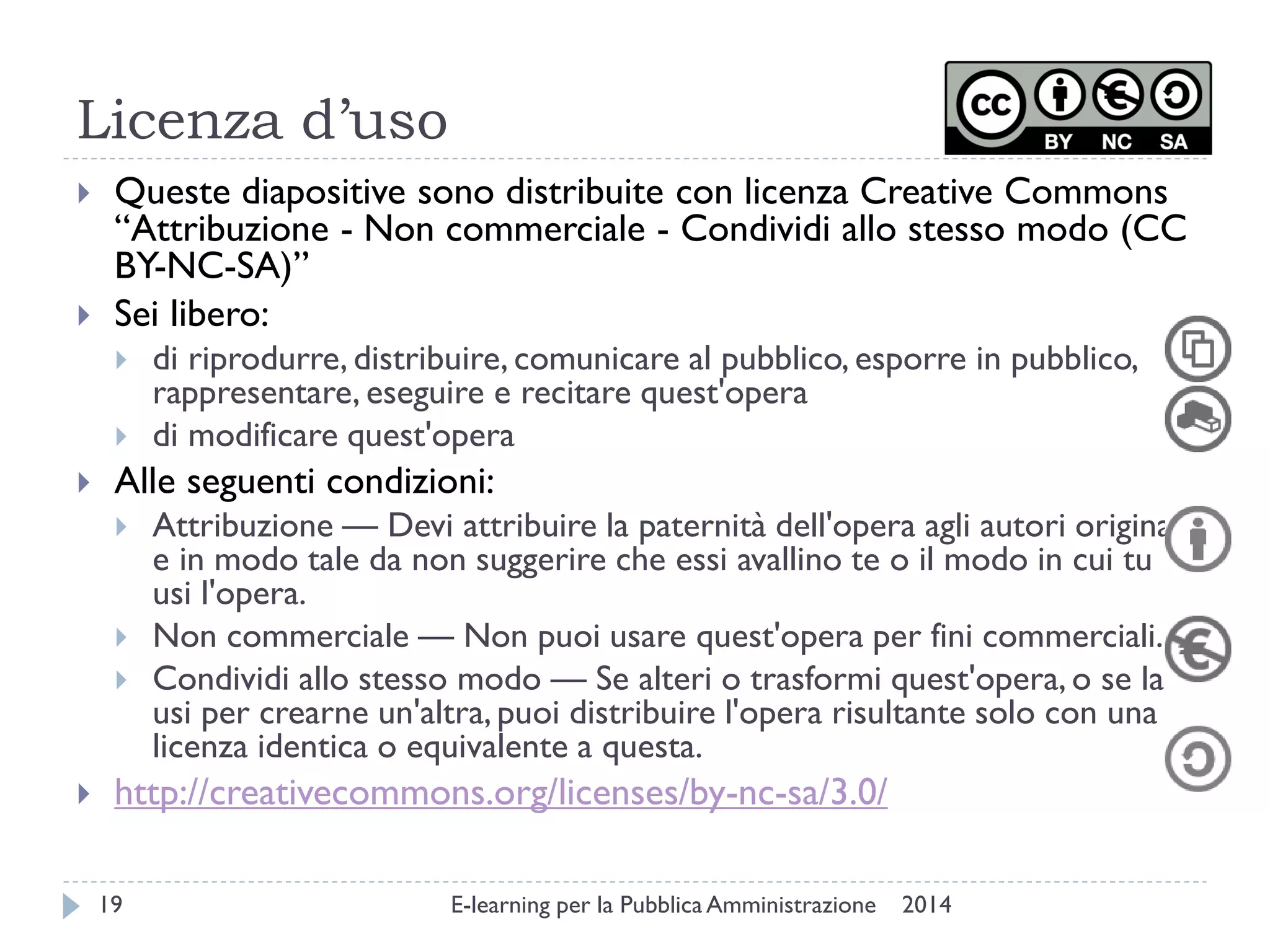 Licenza d’uso 
2014 
E-learning per la Pubblica Amministrazione 
19 
Queste diapositive sono distribuite con licenza Creative Commons “Attribuzione - Non commerciale - Condividi allo stesso modo (CC BY-NC-SA)” 
Sei libero: 
di riprodurre, distribuire, comunicare al pubblico, esporre in pubblico, rappresentare, eseguire e recitare quest'opera 
di modificare quest'opera 
Alle seguenti condizioni: 
Attribuzione — Devi attribuire la paternità dell'opera agli autori originali e in modo tale da non suggerire che essi avallino te o il modo in cui tu usi l'opera. 
Non commerciale — Non puoi usare quest'opera per fini commerciali. 
Condividi allo stesso modo — Se alteri o trasformi quest'opera, o se la usi per crearne un'altra, puoi distribuire l'opera risultante solo con una licenza identica o equivalente a questa. 
http://creativecommons.org/licenses/by-nc-sa/3.0/ 