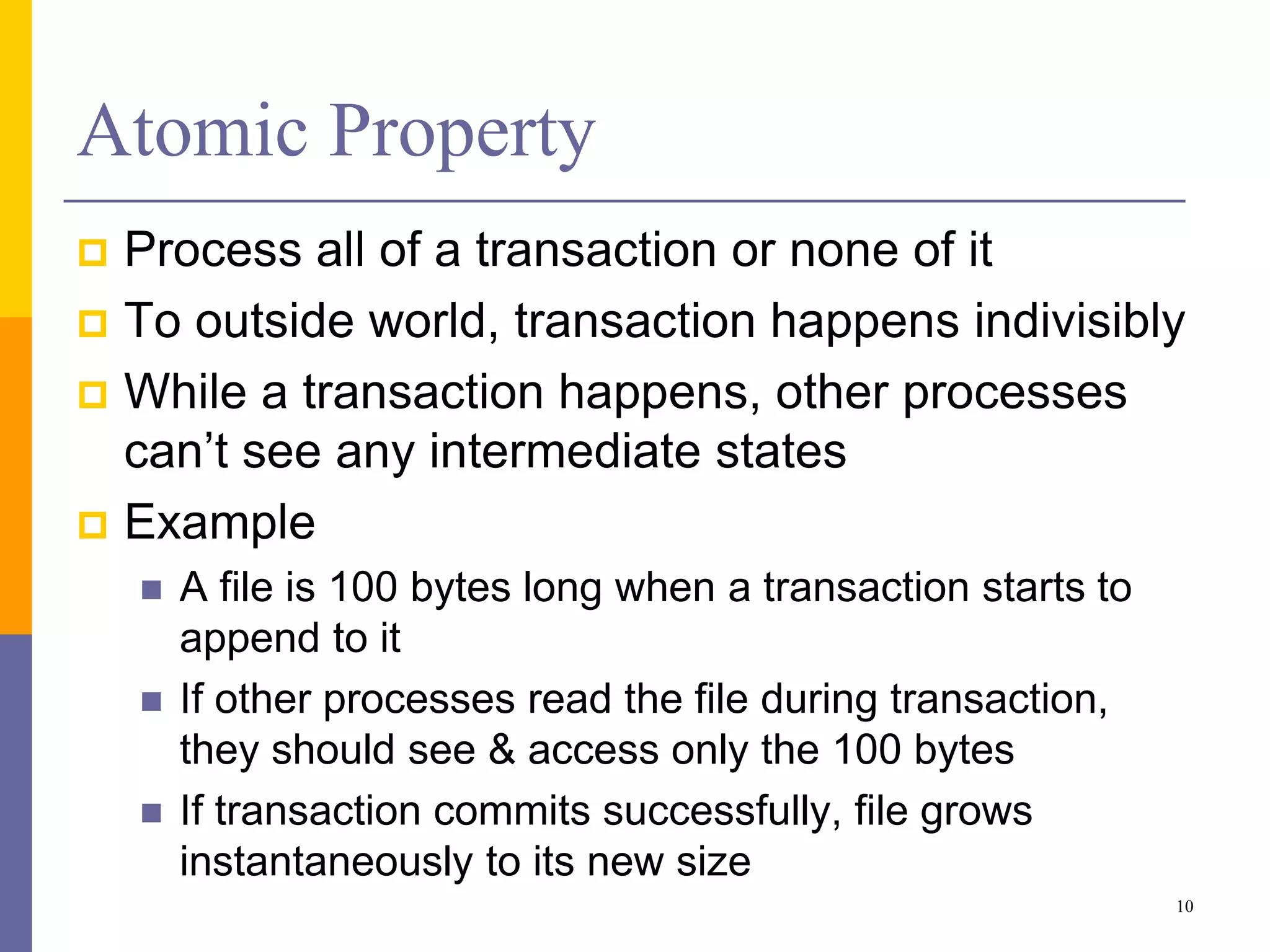 Atomic Property
 Process all of a transaction or none of it
 To outside world, transaction happens indivisibly
 While a transaction happens, other processes
can’t see any intermediate states
 Example
 A file is 100 bytes long when a transaction starts to
append to it
 If other processes read the file during transaction,
they should see & access only the 100 bytes
 If transaction commits successfully, file grows
instantaneously to its new size
10
 
