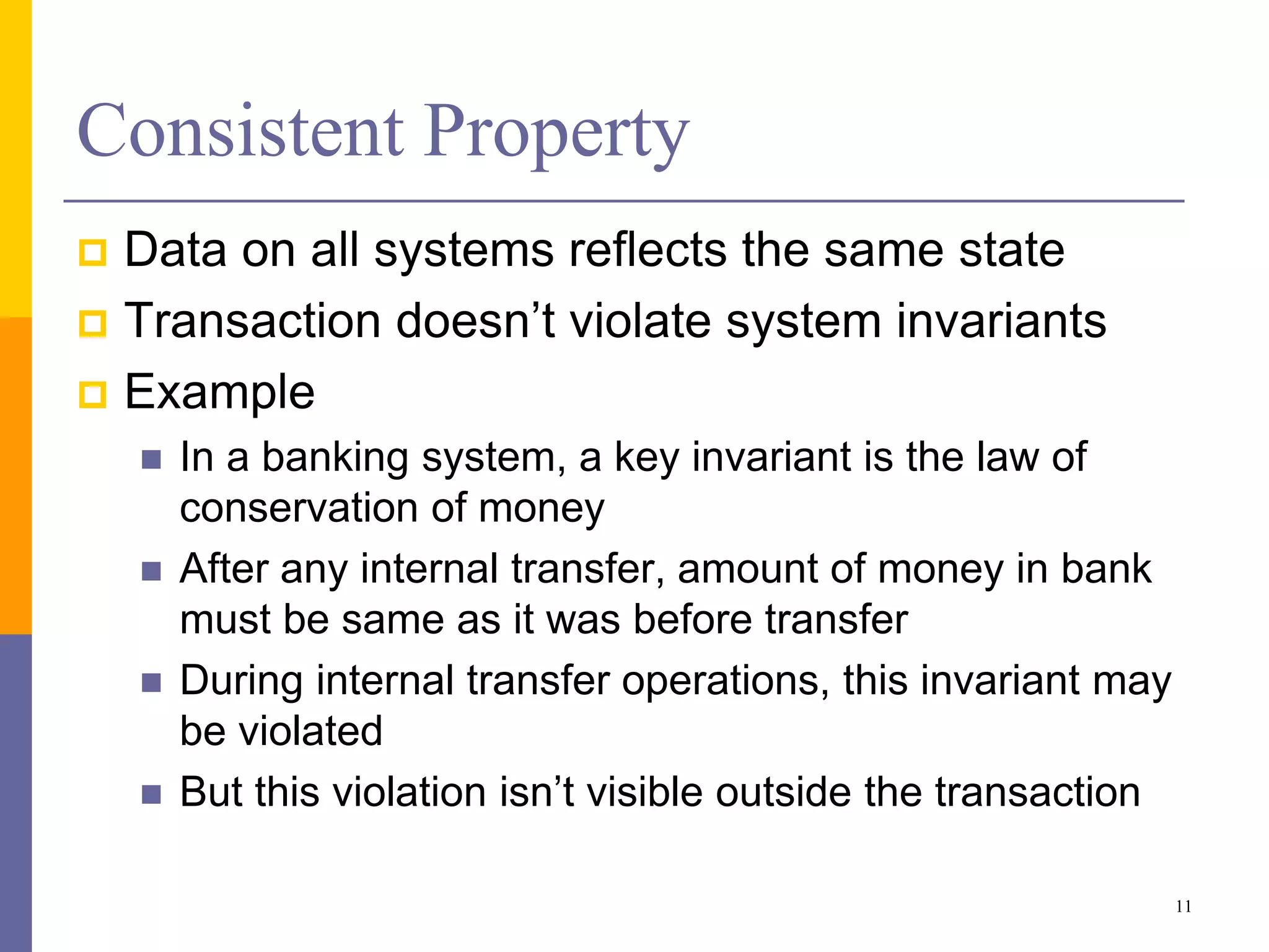Consistent Property
 Data on all systems reflects the same state
 Transaction doesn’t violate system invariants
 Example
 In a banking system, a key invariant is the law of
conservation of money
 After any internal transfer, amount of money in bank
must be same as it was before transfer
 During internal transfer operations, this invariant may
be violated
 But this violation isn’t visible outside the transaction
11
 