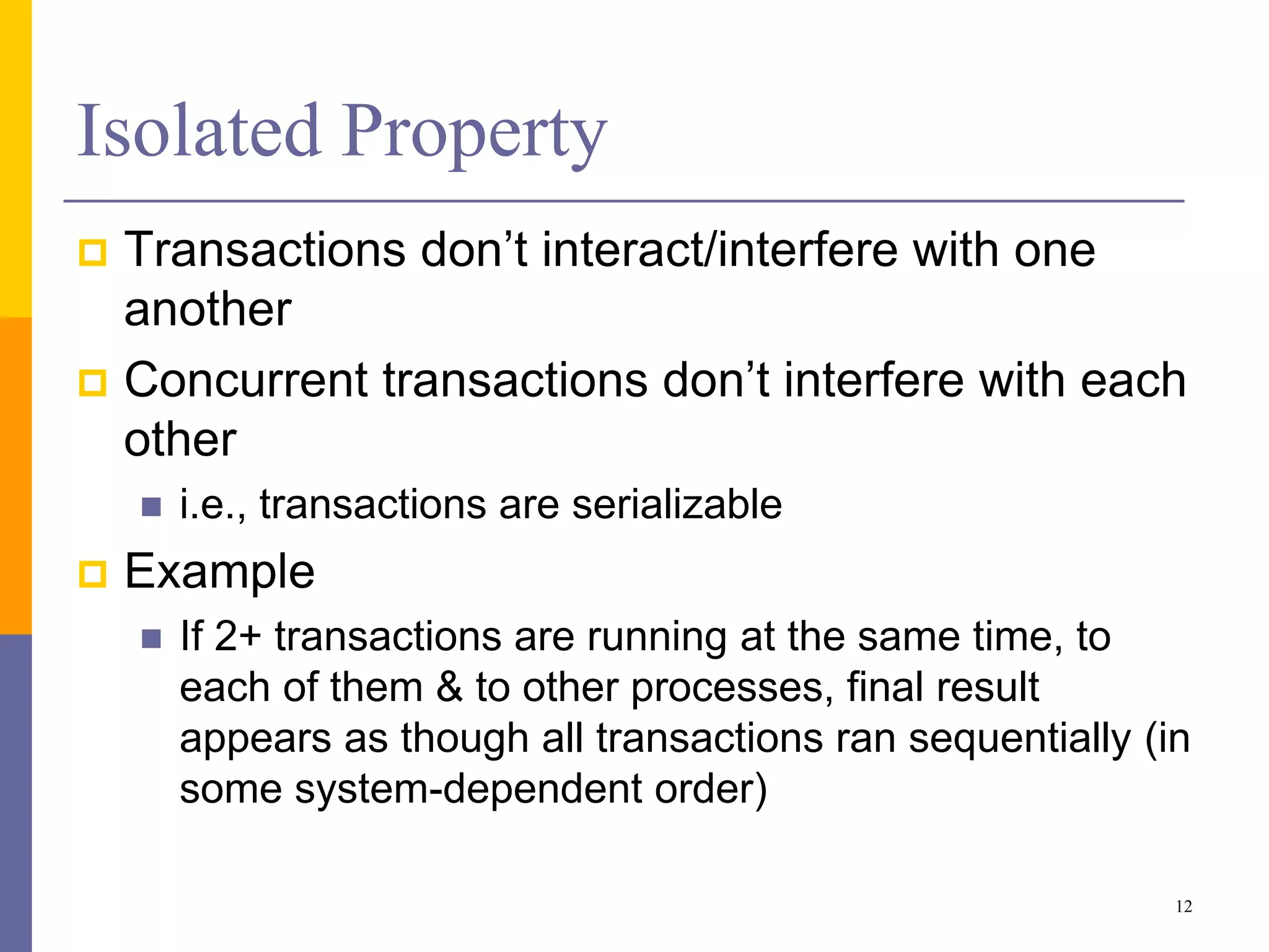 Isolated Property
 Transactions don’t interact/interfere with one
another
 Concurrent transactions don’t interfere with each
other
 i.e., transactions are serializable
 Example
 If 2+ transactions are running at the same time, to
each of them & to other processes, final result
appears as though all transactions ran sequentially (in
some system-dependent order)
12
 