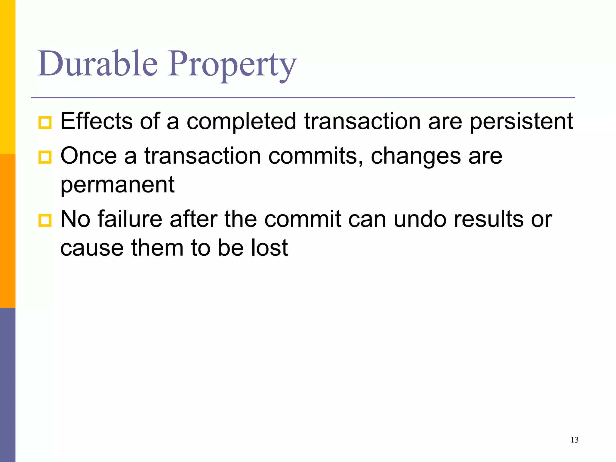 Durable Property
 Effects of a completed transaction are persistent
 Once a transaction commits, changes are
permanent
 No failure after the commit can undo results or
cause them to be lost
13
 