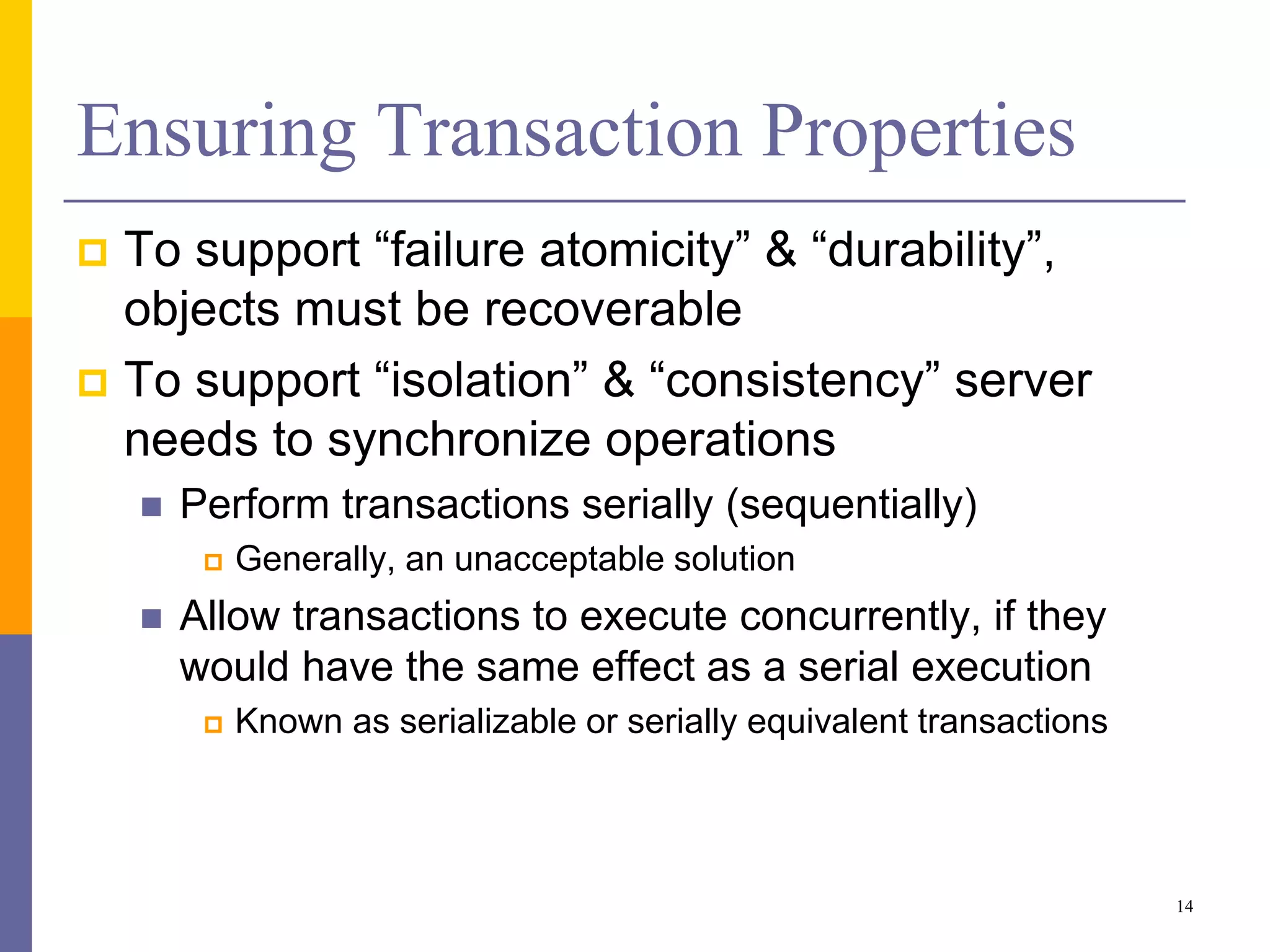 Ensuring Transaction Properties
 To support “failure atomicity” & “durability”,
objects must be recoverable
 To support “isolation” & “consistency” server
needs to synchronize operations
 Perform transactions serially (sequentially)
 Generally, an unacceptable solution
 Allow transactions to execute concurrently, if they
would have the same effect as a serial execution
 Known as serializable or serially equivalent transactions
14
 