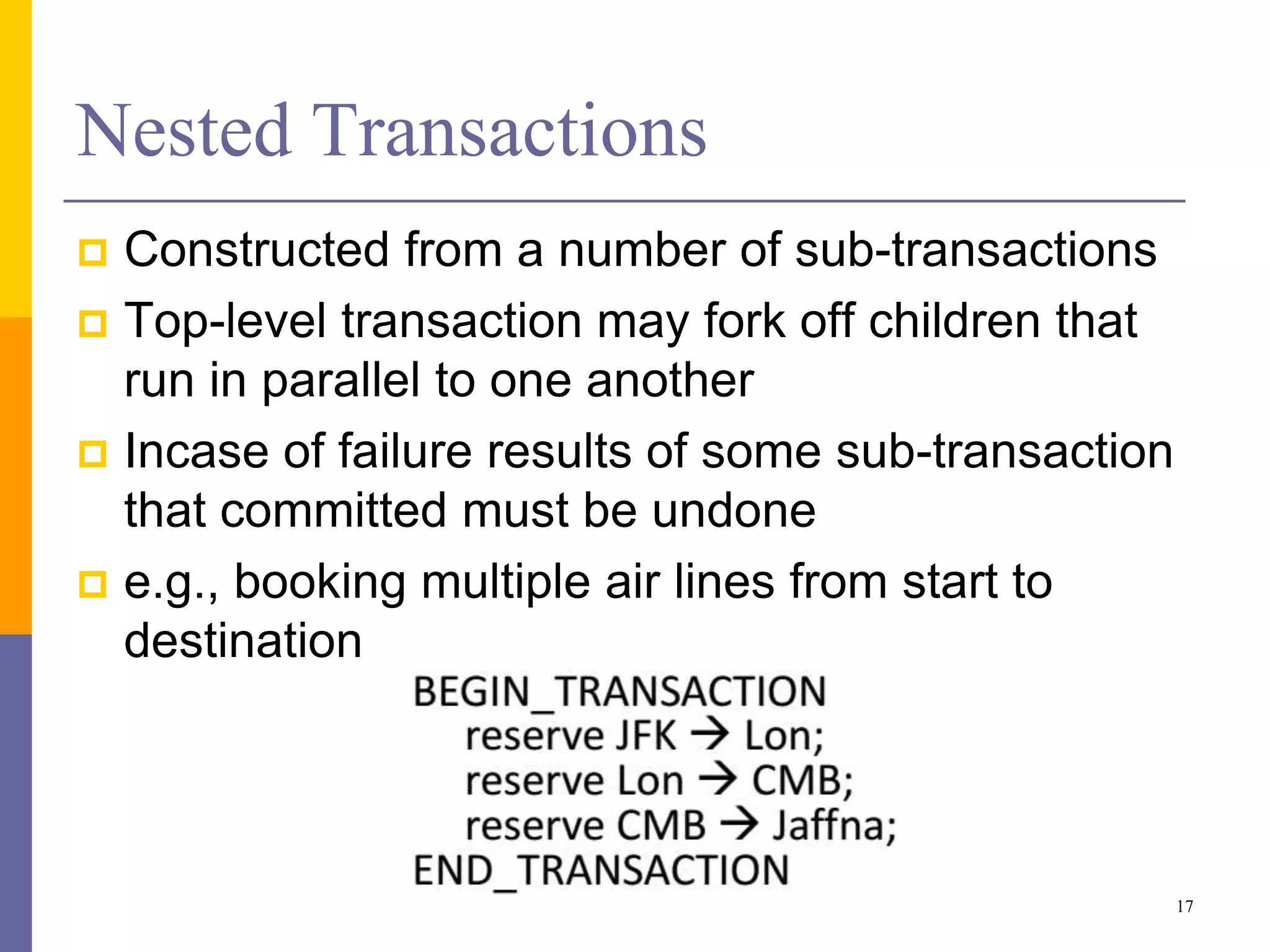 Nested Transactions
 Constructed from a number of sub-transactions
 Top-level transaction may fork off children that
run in parallel to one another
 Incase of failure results of some sub-transaction
that committed must be undone
 e.g., booking multiple air lines from start to
destination
17
 