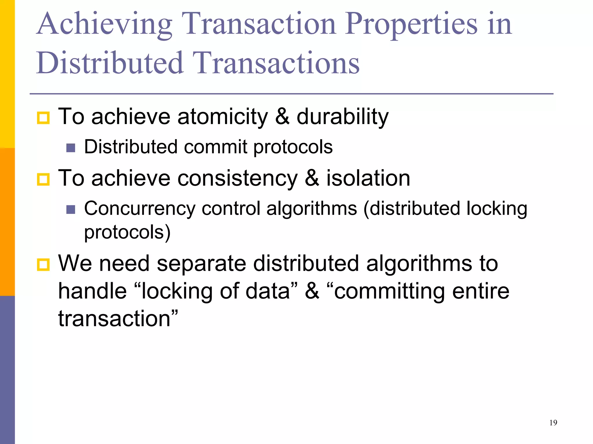Achieving Transaction Properties in
Distributed Transactions
 To achieve atomicity & durability
 Distributed commit protocols
 To achieve consistency & isolation
 Concurrency control algorithms (distributed locking
protocols)
 We need separate distributed algorithms to
handle “locking of data” & “committing entire
transaction”
19
 