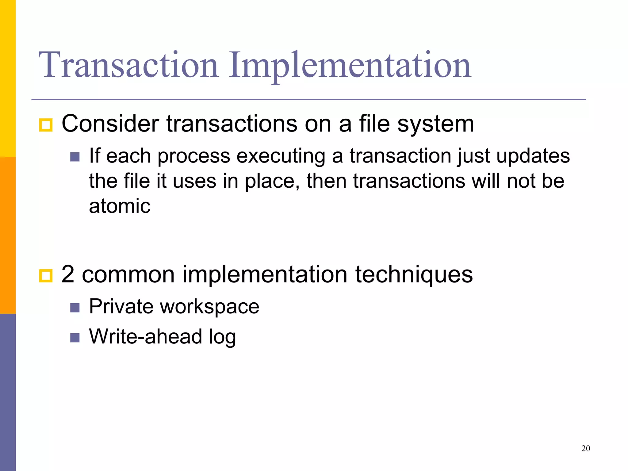 Transaction Implementation
 Consider transactions on a file system
 If each process executing a transaction just updates
the file it uses in place, then transactions will not be
atomic
 2 common implementation techniques
 Private workspace
 Write-ahead log
20
 