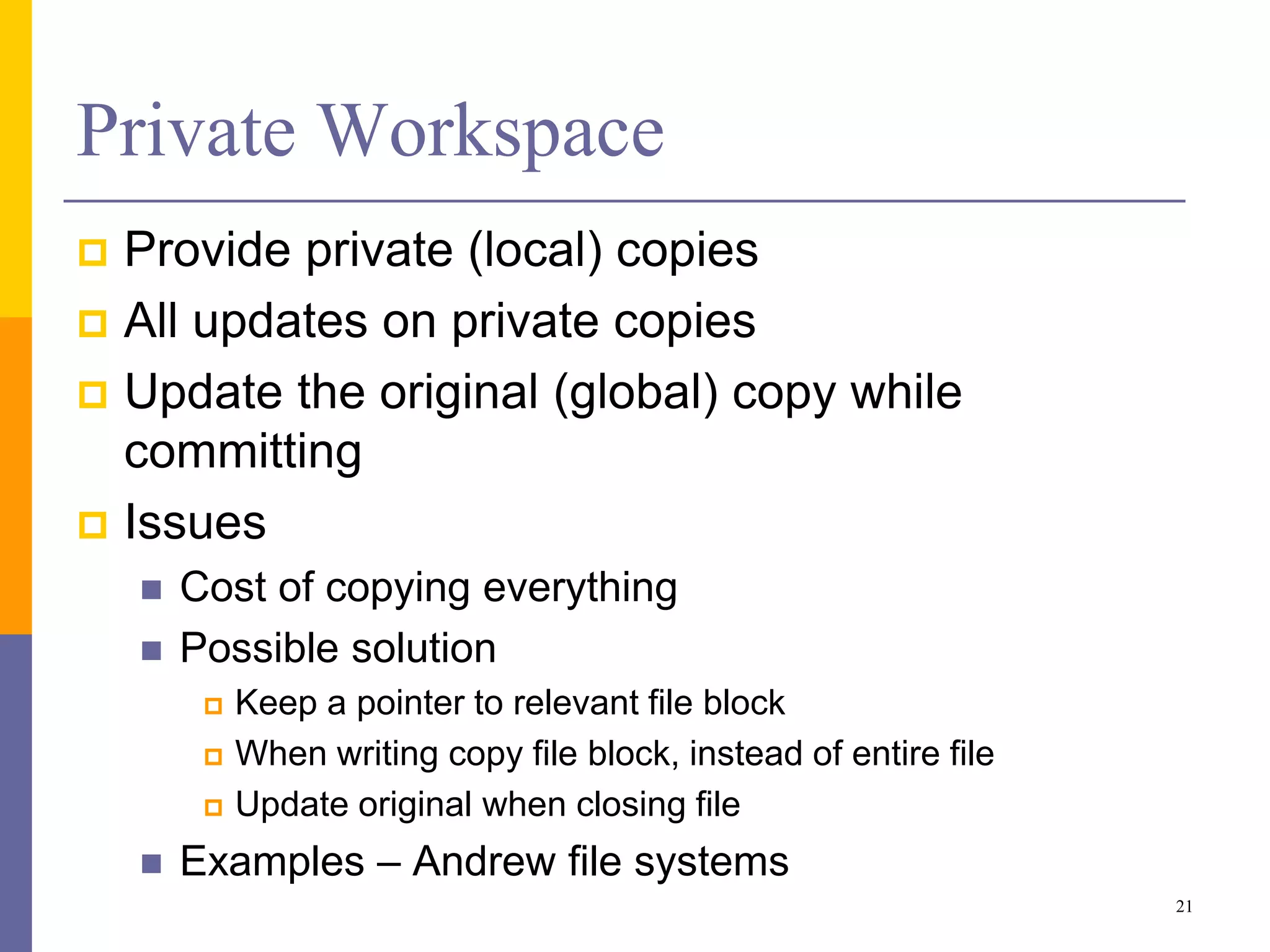 Private Workspace
 Provide private (local) copies
 All updates on private copies
 Update the original (global) copy while
committing
 Issues
 Cost of copying everything
 Possible solution
 Keep a pointer to relevant file block
 When writing copy file block, instead of entire file
 Update original when closing file
 Examples – Andrew file systems
21
 