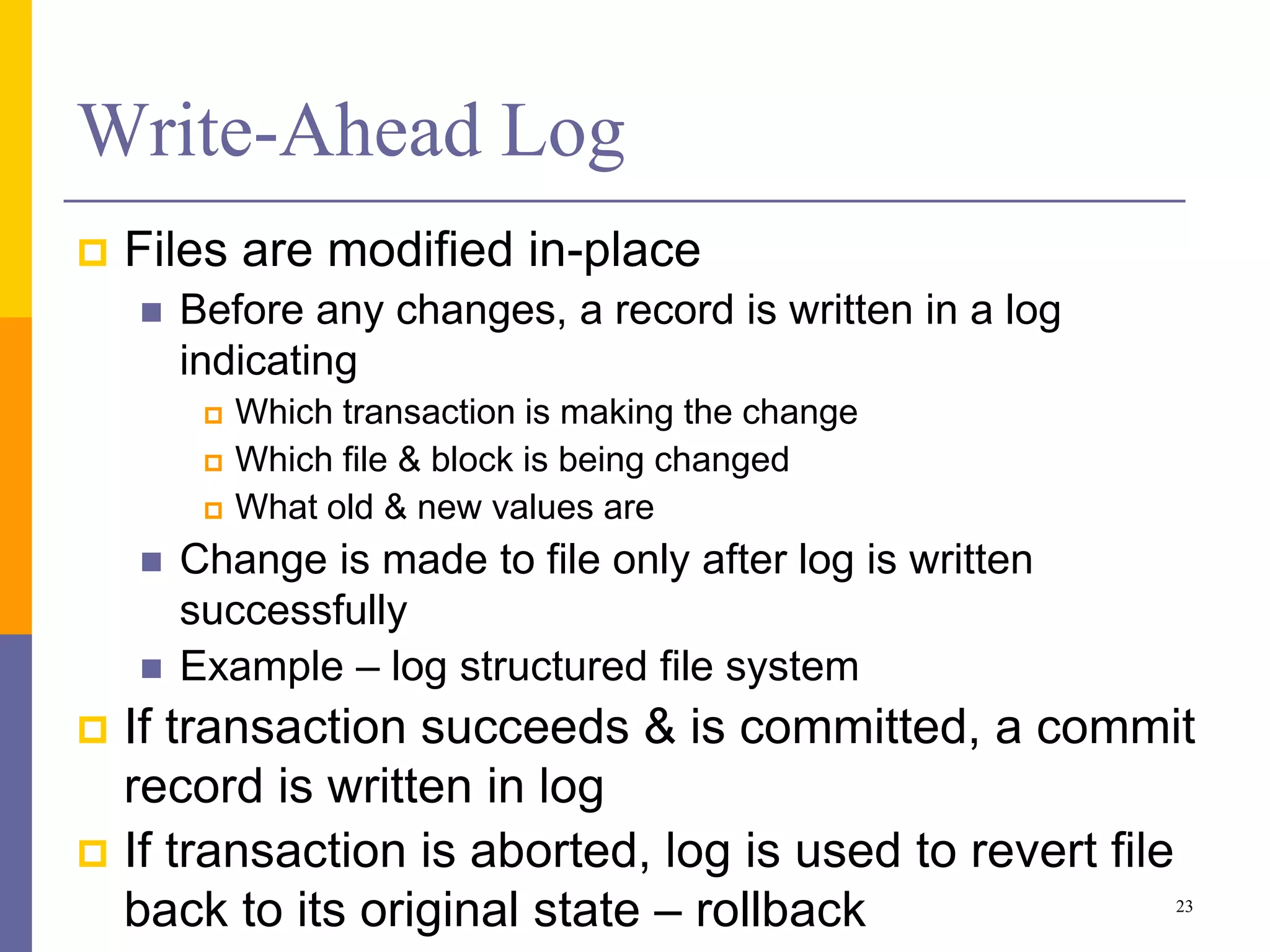 Write-Ahead Log
 Files are modified in-place
 Before any changes, a record is written in a log
indicating
 Which transaction is making the change
 Which file & block is being changed
 What old & new values are
 Change is made to file only after log is written
successfully
 Example – log structured file system
 If transaction succeeds & is committed, a commit
record is written in log
 If transaction is aborted, log is used to revert file
back to its original state – rollback 23
 