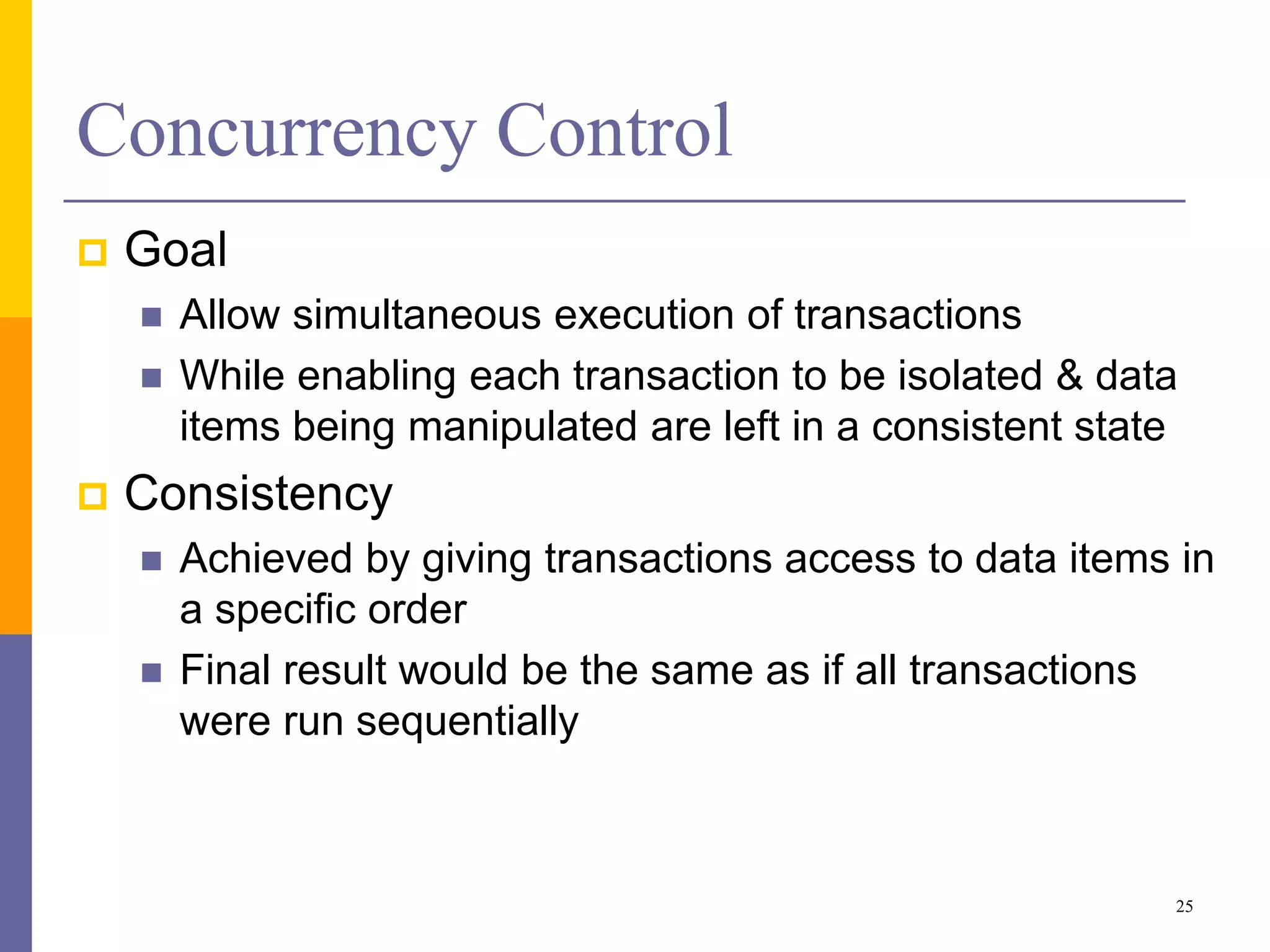 Concurrency Control
 Goal
 Allow simultaneous execution of transactions
 While enabling each transaction to be isolated & data
items being manipulated are left in a consistent state
 Consistency
 Achieved by giving transactions access to data items in
a specific order
 Final result would be the same as if all transactions
were run sequentially
25
 