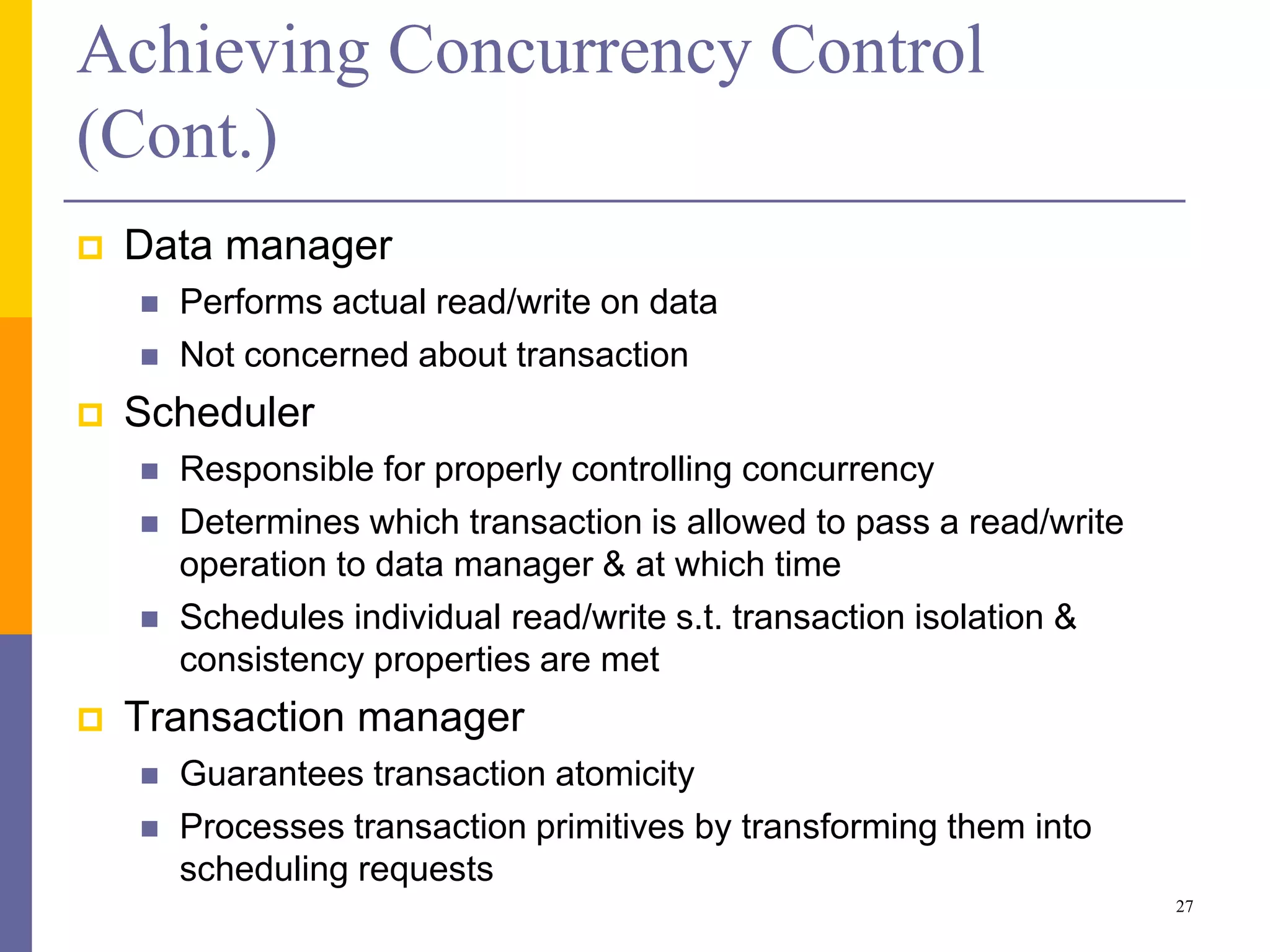 Achieving Concurrency Control
(Cont.)
 Data manager
 Performs actual read/write on data
 Not concerned about transaction
 Scheduler
 Responsible for properly controlling concurrency
 Determines which transaction is allowed to pass a read/write
operation to data manager & at which time
 Schedules individual read/write s.t. transaction isolation &
consistency properties are met
 Transaction manager
 Guarantees transaction atomicity
 Processes transaction primitives by transforming them into
scheduling requests
27
 