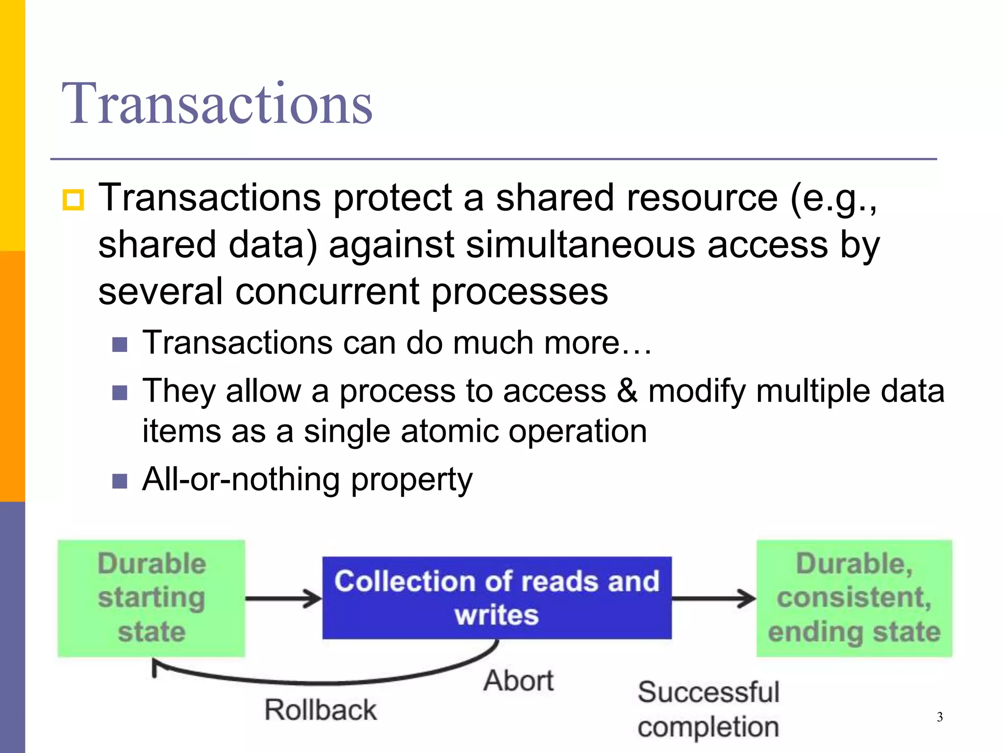 Transactions
 Transactions protect a shared resource (e.g.,
shared data) against simultaneous access by
several concurrent processes
 Transactions can do much more…
 They allow a process to access & modify multiple data
items as a single atomic operation
 All-or-nothing property
3
 