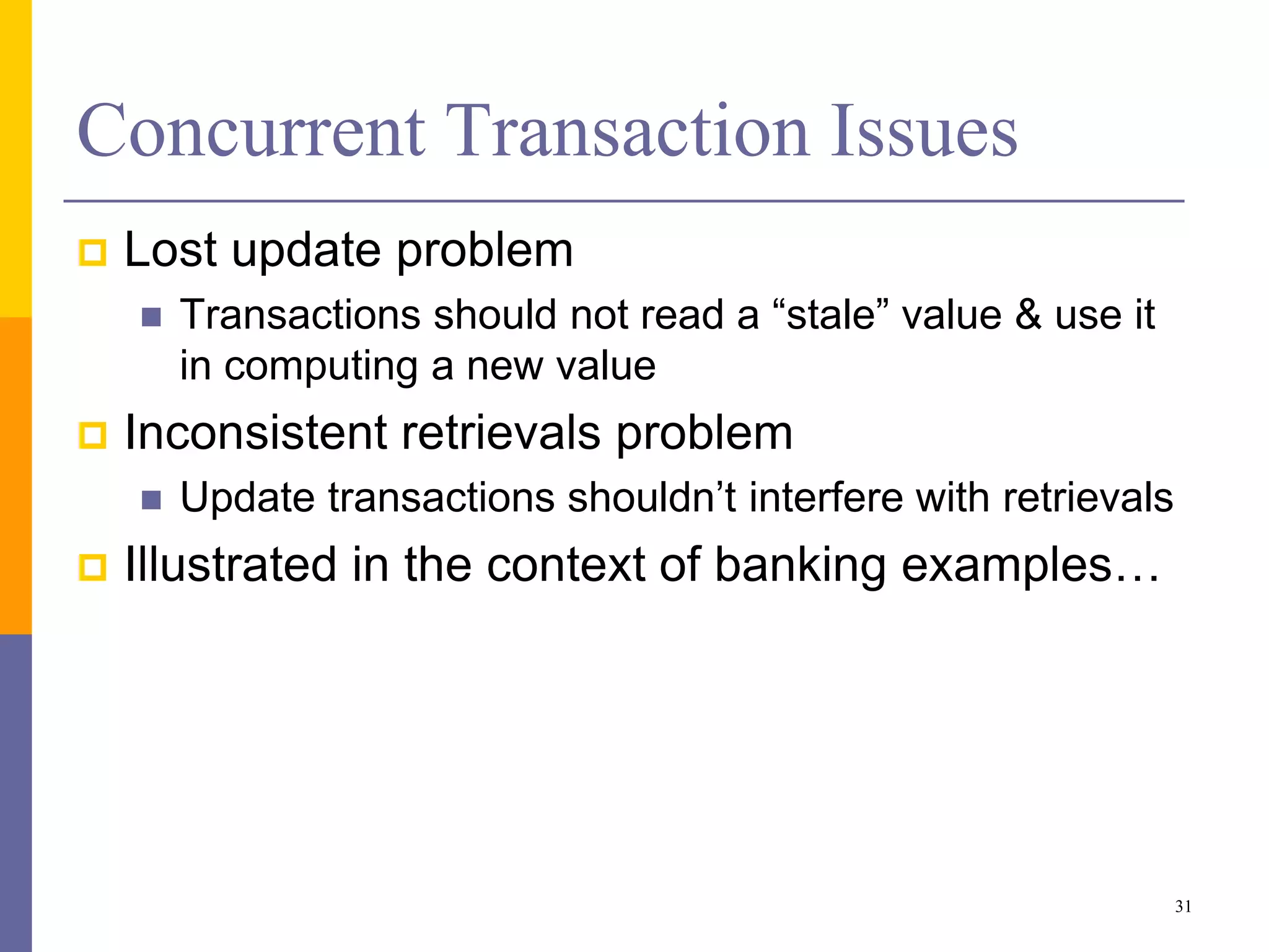 Concurrent Transaction Issues
 Lost update problem
 Transactions should not read a “stale” value & use it
in computing a new value
 Inconsistent retrievals problem
 Update transactions shouldn’t interfere with retrievals
 Illustrated in the context of banking examples…
31
 