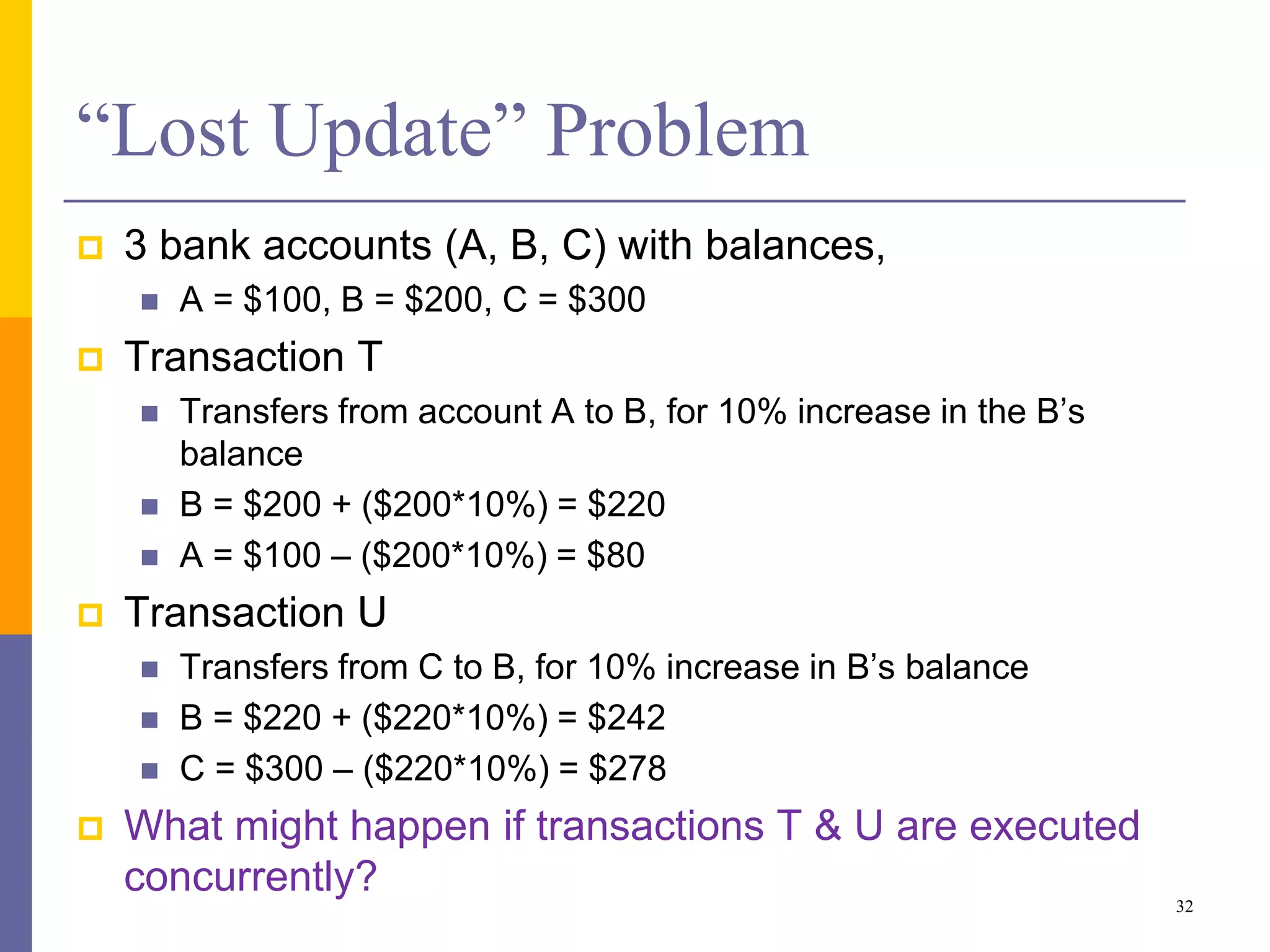 “Lost Update” Problem
 3 bank accounts (A, B, C) with balances,
 A = $100, B = $200, C = $300
 Transaction T
 Transfers from account A to B, for 10% increase in the B’s
balance
 B = $200 + ($200*10%) = $220
 A = $100 – ($200*10%) = $80
 Transaction U
 Transfers from C to B, for 10% increase in B’s balance
 B = $220 + ($220*10%) = $242
 C = $300 – ($220*10%) = $278
 What might happen if transactions T & U are executed
concurrently?
32
 