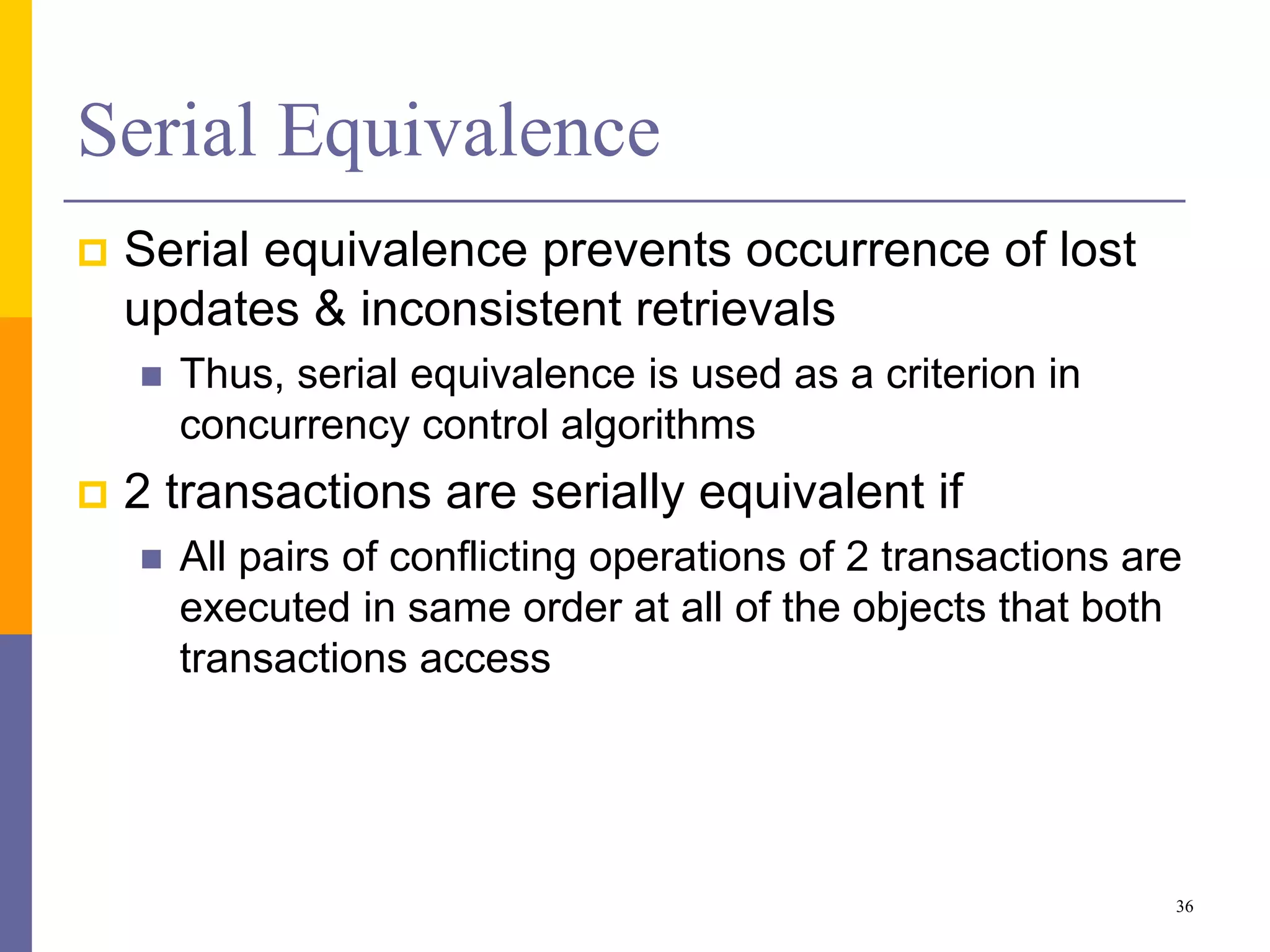 Serial Equivalence
 Serial equivalence prevents occurrence of lost
updates & inconsistent retrievals
 Thus, serial equivalence is used as a criterion in
concurrency control algorithms
 2 transactions are serially equivalent if
 All pairs of conflicting operations of 2 transactions are
executed in same order at all of the objects that both
transactions access
36
 