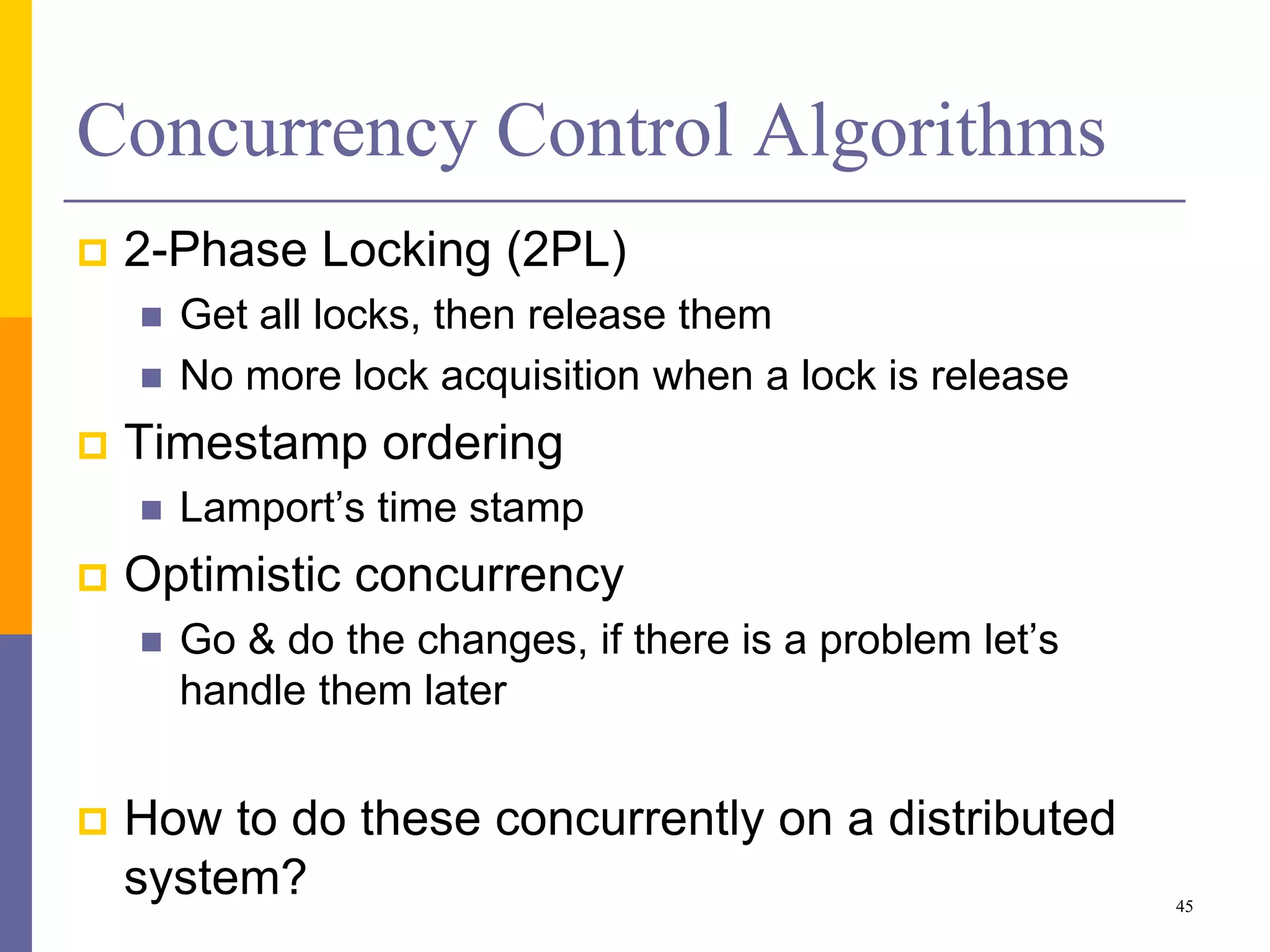 Concurrency Control Algorithms
 2-Phase Locking (2PL)
 Get all locks, then release them
 No more lock acquisition when a lock is release
 Timestamp ordering
 Lamport’s time stamp
 Optimistic concurrency
 Go & do the changes, if there is a problem let’s
handle them later
 How to do these concurrently on a distributed
system? 45
 