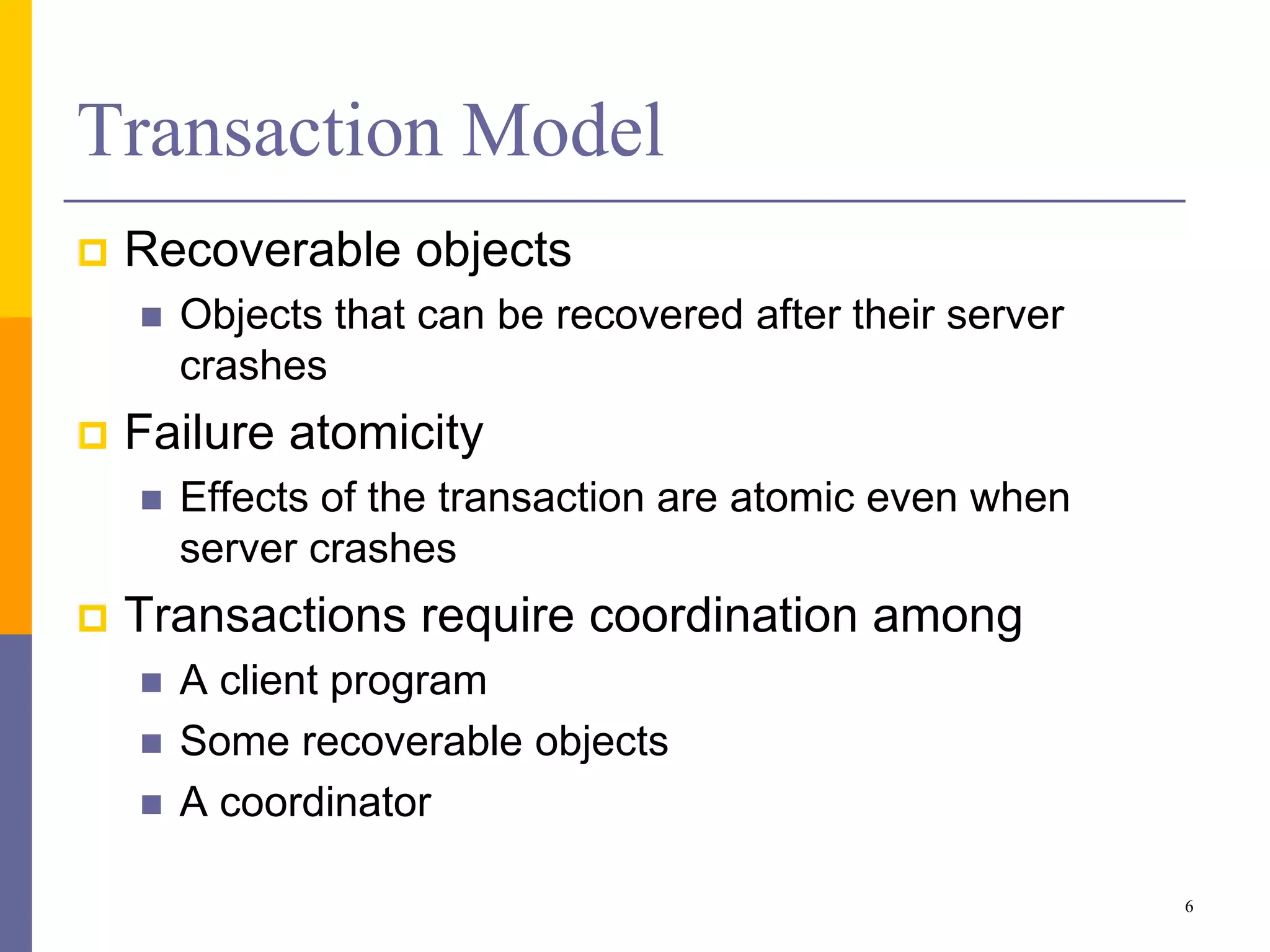 Transaction Model
 Recoverable objects
 Objects that can be recovered after their server
crashes
 Failure atomicity
 Effects of the transaction are atomic even when
server crashes
 Transactions require coordination among
 A client program
 Some recoverable objects
 A coordinator
6
 